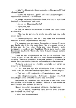 — Não?!! — Ela parecia não compreender. — Mas, por quê? Você 
não queria pizza? 
— Queria, até, mas sei lá... perdi a fome. Não vou comer agora. — 
Respondi com convicção. — Come você! 
— Mas eu não vou agüentar tudo. O que faremos com este monte 
de pizza?! — Perguntou ela meio brava. 
— Ah, não sei! Dá para sua família! 
— Agora pode, né? 
— Bem, se não quer dar para sua família dê para os cachorros. 
Você escolhe! 
— Não, vou dar para minha família, aproveitar que meu irmão 
chegou agora. 
— Dá este pedaço aqui para ele — Falei rindo. Num momento de 
“descuido” eu havia cuspido embaixo do queijo. 
Ela, estranhamente, concordou. Nem entornou o caldo. Eu achei 
que Camila não devia estar muito bem. Não era apenas porque o 
dinheiro saía do meu bolso. Havia algo mais. Situações assim 
começaram a acontecer com freqüência. Numa outra ocasião, logo 
depois deste dia, Camila não discutiu diante de outra desculpa bastante 
esfarrapada. 
Agora eu tinha compromissos em dias pouco favoráveis. Para 
Camila, é lógico. Porque para mim o dia nunca estava desfavorável. Os 
Rituais de Celebração eram todas as sextas e sábados à partir das onze 
e meia. Além das reuniões de estudo no Grupo às segundas e quartas. 
Conforme aproximava-se o horário combinado com Marlon, eu 
procurava sair da casa dela: 
— Olha, este tênis aqui está incomodando muito. — Falei para 
Camila. — Eu vou para casa trocar de sapato, tá bom? Preciso ir agora! 
— Tudo bem. — Afirmou Camila. — Eu vou junto com você. 
— Não! Não precisa ir junto. — Retruquei. — Eu vou e volto. Você 
aproveita para tomar um banho enquanto isso, com calma. 
Novamente ela concordou, sem discussões e sem insistir mais. 
Nem parecia a Camila que eu conhecia. Seria só a boa vontade de 
reconquistar os bons períodos de namoro? 
Quando cheguei em casa, peguei o telefone e liguei para ela: 
— Olha, eu não vou voltar mais. Estou cansado e vou aproveitar 
para descansar um pouco hoje. 
Ela não pareceu se incomodar: 
5 
 
