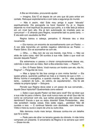 A Bia se intrometeu, procurando ajudar: 
— Imagina, Edu! É só depois de um ano que dá para entrar em 
contato. Retruquei explicitamente e com toda a segurança do mundo: 
— Não é assim, não! Este meu amigo é super “elevado” 
espiritualmente. Ele psicografa na hora! Garanto! Eu já vi. Depois 
depende no nível espiritual da pessoa que partiu, e a mãe dela já estava 
em um nível bem alto. Ela já tem autorização de imediato para se 
comunicar! — E olhando para Regina, novamente bati no ponto certo. — 
E ela está com saudades da filha! 
Regina baixou a cabeça, pensativa. E Abraxas deu a dica 
novamente: 
— Ela marcou um encontro de aconselhamento com um Pastor. — 
A voz dele transmitia um sentido negativo referindo-se ao Pastor. — 
Pastor Sálvio. Ela vai aconselhar-se com ele. 
— Olha... — Meu tom de voz era brando, mas firme. — Não vai 
atrás de outra coisa, não! Dê ouvidos à sua mãe. Sabe o que você vai 
escutar daquele Pastor? 
Ela estremeceu e passou a chorar compulsivamente dessa vez, 
cobrindo o rosto com as mãos. Nem a Bia entendia mais: — Pastor?!... 
— Sim. O Pastor Sálvio. Você marcou um horário com ele, não foi, 
Regina? — Perguntei de novo. 
— Mas a Igreja foi tão boa comigo e com minha família! — Ela 
quase gritava, querendo justificar-se mais a si mesma do que a mim. — 
Minha vizinha é evangélica, e quando mamãe... se foi... eles ajudaram 
tanto... cuidaram de tudo... do velório, do sepultamento!... Ela foi até 
velada na própria Igreja! — Soluçava. 
Percebi que Regina devia estar a um passo de sua conversão... 
àquele Deus hipócrita!!! Quebrantada como estava! 
— Sabe o que aquele Pastor vai falar para você? Ele vai dizer que 
a sua mãe foi para o Inferno. Que você nunca mais vai vê-la! Que não há 
como se comunicar com ela, que cartas psicografadas são coisas dos 
demônios!!! Escuta o que eu estou dizendo! Estes Protestantes... eles 
não acreditam nestas coisas. Eles estão cegos... perdidos! Não dê 
ouvidos a isso. — E continuei falando com docilidade, com brandura. 
Volta e meia eu ouvia o sopro de uma ou outra dica. 
Não demorou muito mais tempo. Abraxas contou-me um detalhe 
que foi a conta: 
— Pede para ela olhar na terceira gaveta da cômoda. A mãe tinha 
comprado um presente. O aniversário da Regina é na semana que vem! 
— Disse-me ele. 
50 
 