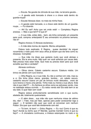 — Escuta. Na gaveta da cômoda de sua mãe, na terceira gaveta... 
— A gaveta está trancada à chave e a chave está dentro do 
guarda-roupa! 
— Escutei Abraxas dizer, no meio da minha frase. 
— A gaveta está trancada, e a chave está dentro de um guarda-roupa... 
— Fui dizendo. 
— Ah! Eu sei!! Acho que sei onde está! — Completou Regina 
ansiosa. — Mas o que tem?! O que é? 
— A sua mãe, antes dela... bem, ela tinha comprado um presente 
para você, comprou antecipado! É seu aniversário na próxima semana, 
não é? 
Regina chorava. E Abraxas esclareceu: 
— A mãe dela morreu de repente. Morreu atropelada. 
Estava tudo explicado. E Regina... quase decidida! Ao erguer 
novamente o rosto para mim seus olhos já diziam que ela faria como eu 
dissesse. Completei: 
— Sua mãe me disse que gostaria muito que você abrisse o 
presente. Ela te ama muito. Não quer ver você sofrendo por causa dela. 
Não precisa mais estar triste. Que mais eu preciso dizer para que você 
acredite que falo a verdade? 
Abraxas continuou: 
— Olhos claros. Cabelo castanho escuro. Estatura média. Um 
brinco de pérola com ouro branco. 
— Olha Regina, eu vi sua mãe. Eu não a conheci em vida, mas eu 
a vi. Ela tinha olhos claros, grandes, bonitos... um cabelo escuro, 
castanho escuro! Usava um par de brincos muito delicados... eram de 
ouro branco e havia uma pérola. Tinha mais ou menos a sua altura. Esta 
não é sua mãe?!? — Eu fechava os olhos como se estivesse vendo, mas 
na realidade estava ouvindo. — Eu estou vendo ela! Ela está bem aí ao 
seu lado. E quer falar com você! 
Regina estava profundamente sensibilizada com o que ouvira, 
abalada até, totalmente quebrantada. 
— E além disso... sua mãe não quer nenhuma missa de sétimo 
dia, não! — Falei, mas por falar, apenas para poder acrescentar logo a 
seguir: — E também não quer que você vá conversar com nenhum 
Pastor. Ela quer que você fale diretamente com ela! 
— Tá bom, tá bom! — Gritou Regina. — Eu vou! Como é que eu 
faço? Aonde eu tenho que ir? Mamãe, querida mamãe! Como é que eu 
faço? — A choradeira continuava, a tristeza estampada no rosto e no 
51 
 