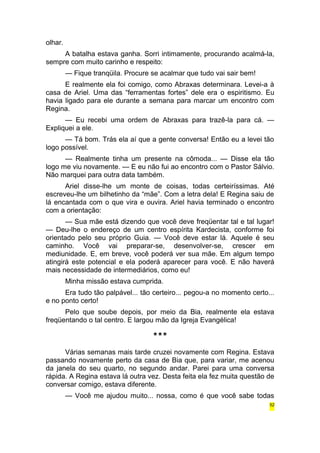olhar. 
A batalha estava ganha. Sorri intimamente, procurando acalmá-la, 
sempre com muito carinho e respeito: 
— Fique tranqüila. Procure se acalmar que tudo vai sair bem! 
E realmente ela foi comigo, como Abraxas determinara. Levei-a à 
casa de Ariel. Uma das “ferramentas fortes” dele era o espiritismo. Eu 
havia ligado para ele durante a semana para marcar um encontro com 
Regina. 
— Eu recebi uma ordem de Abraxas para trazê-la para cá. — 
Expliquei a ele. 
— Tá bom. Trás ela aí que a gente conversa! Então eu a levei tão 
logo possível. 
— Realmente tinha um presente na cômoda... — Disse ela tão 
logo me viu novamente. — E eu não fui ao encontro com o Pastor Sálvio. 
Não marquei para outra data também. 
Ariel disse-lhe um monte de coisas, todas certeiríssimas. Até 
escreveu-lhe um bilhetinho da “mãe”. Com a letra dela! E Regina saiu de 
lá encantada com o que vira e ouvira. Ariel havia terminado o encontro 
com a orientação: 
— Sua mãe está dizendo que você deve freqüentar tal e tal lugar! 
— Deu-lhe o endereço de um centro espírita Kardecista, conforme foi 
orientado pelo seu próprio Guia. — Você deve estar lá. Aquele é seu 
caminho. Você vai preparar-se, desenvolver-se, crescer em 
mediunidade. E, em breve, você poderá ver sua mãe. Em algum tempo 
atingirá este potencial e ela poderá aparecer para você. E não haverá 
mais necessidade de intermediários, como eu! 
Minha missão estava cumprida. 
Era tudo tão palpável... tão certeiro... pegou-a no momento certo... 
e no ponto certo! 
Pelo que soube depois, por meio da Bia, realmente ela estava 
freqüentando o tal centro. E largou mão da Igreja Evangélica! 
*** 
Várias semanas mais tarde cruzei novamente com Regina. Estava 
passando novamente perto da casa de Bia que, para variar, me acenou 
da janela do seu quarto, no segundo andar. Parei para uma conversa 
rápida. A Regina estava lá outra vez. Desta feita ela fez muita questão de 
conversar comigo, estava diferente. 
— Você me ajudou muito... nossa, como é que você sabe todas 
52 
 