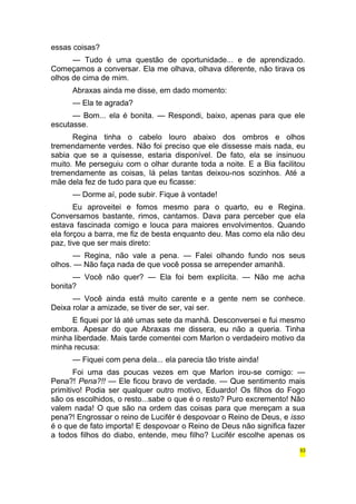 essas coisas? 
— Tudo é uma questão de oportunidade... e de aprendizado. 
Começamos a conversar. Ela me olhava, olhava diferente, não tirava os 
olhos de cima de mim. 
Abraxas ainda me disse, em dado momento: 
— Ela te agrada? 
— Bom... ela é bonita. — Respondi, baixo, apenas para que ele 
escutasse. 
Regina tinha o cabelo louro abaixo dos ombros e olhos 
tremendamente verdes. Não foi preciso que ele dissesse mais nada, eu 
sabia que se a quisesse, estaria disponível. De fato, ela se insinuou 
muito. Me perseguiu com o olhar durante toda a noite. E a Bia facilitou 
tremendamente as coisas, lá pelas tantas deixou-nos sozinhos. Até a 
mãe dela fez de tudo para que eu ficasse: 
— Dorme aí, pode subir. Fique à vontade! 
Eu aproveitei e fomos mesmo para o quarto, eu e Regina. 
Conversamos bastante, rimos, cantamos. Dava para perceber que ela 
estava fascinada comigo e louca para maiores envolvimentos. Quando 
ela forçou a barra, me fiz de besta enquanto deu. Mas como ela não deu 
paz, tive que ser mais direto: 
— Regina, não vale a pena. — Falei olhando fundo nos seus 
olhos. — Não faça nada de que você possa se arrepender amanhã. 
— Você não quer? — Ela foi bem explícita. — Não me acha 
bonita? 
— Você ainda está muito carente e a gente nem se conhece. 
Deixa rolar a amizade, se tiver de ser, vai ser. 
E fiquei por lá até umas sete da manhã. Desconversei e fui mesmo 
embora. Apesar do que Abraxas me dissera, eu não a queria. Tinha 
minha liberdade. Mais tarde comentei com Marlon o verdadeiro motivo da 
minha recusa: 
— Fiquei com pena dela... ela parecia tão triste ainda! 
Foi uma das poucas vezes em que Marlon irou-se comigo: — 
Pena?! Pena?!! — Ele ficou bravo de verdade. — Que sentimento mais 
primitivo! Podia ser qualquer outro motivo, Eduardo! Os filhos do Fogo 
são os escolhidos, o resto...sabe o que é o resto? Puro excremento! Não 
valem nada! O que são na ordem das coisas para que mereçam a sua 
pena?! Engrossar o reino de Lucifér é despovoar o Reino de Deus, e isso 
é o que de fato importa! E despovoar o Reino de Deus não significa fazer 
a todos filhos do diabo, entende, meu filho? Lucifér escolhe apenas os 
53 
 