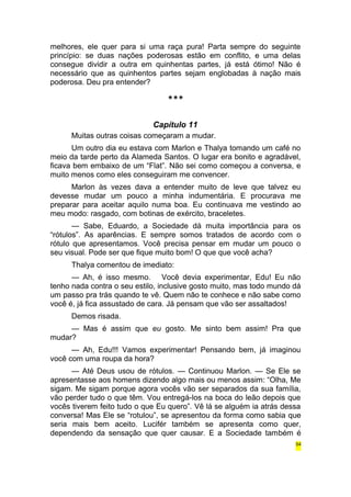melhores, ele quer para si uma raça pura! Parta sempre do seguinte 
princípio: se duas nações poderosas estão em conflito, e uma delas 
consegue dividir a outra em quinhentas partes, já está ótimo! Não é 
necessário que as quinhentos partes sejam englobadas à nação mais 
poderosa. Deu pra entender? 
*** 
Capítulo 11 
Muitas outras coisas começaram a mudar. 
Um outro dia eu estava com Marlon e Thalya tomando um café no 
meio da tarde perto da Alameda Santos. O lugar era bonito e agradável, 
ficava bem embaixo de um “Flat”. Não sei como começou a conversa, e 
muito menos como eles conseguiram me convencer. 
Marlon às vezes dava a entender muito de leve que talvez eu 
devesse mudar um pouco a minha indumentária. E procurava me 
preparar para aceitar aquilo numa boa. Eu continuava me vestindo ao 
meu modo: rasgado, com botinas de exército, braceletes. 
— Sabe, Eduardo, a Sociedade dá muita importância para os 
“rótulos”. As aparências. E sempre somos tratados de acordo com o 
rótulo que apresentamos. Você precisa pensar em mudar um pouco o 
seu visual. Pode ser que fique muito bom! O que que você acha? 
Thalya comentou de imediato: 
— Ah, é isso mesmo. Você devia experimentar, Edu! Eu não 
tenho nada contra o seu estilo, inclusive gosto muito, mas todo mundo dá 
um passo pra trás quando te vê. Quem não te conhece e não sabe como 
você é, já fica assustado de cara. Já pensam que vão ser assaltados! 
Demos risada. 
— Mas é assim que eu gosto. Me sinto bem assim! Pra que 
mudar? 
— Ah, Edu!!! Vamos experimentar! Pensando bem, já imaginou 
você com uma roupa da hora? 
— Até Deus usou de rótulos. — Continuou Marlon. — Se Ele se 
apresentasse aos homens dizendo algo mais ou menos assim: “Olha, Me 
sigam. Me sigam porque agora vocês vão ser separados da sua família, 
vão perder tudo o que têm. Vou entregá-los na boca do leão depois que 
vocês tiverem feito tudo o que Eu quero”. Vê lá se alguém ia atrás dessa 
conversa! Mas Ele se “rotulou”, se apresentou da forma como sabia que 
seria mais bem aceito. Lucifér também se apresenta como quer, 
dependendo da sensação que quer causar. E a Sociedade também é 
54 
 