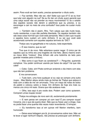 assim. Para você ser bem aceito, precisa apresentar o rótulo certo. 
— Faz sentido. Mas não sei, não! Sabe que que é? E se eu tiver 
que lutar com alguém na rua? Se eu for dar um chute quem garante que 
uma calça social não vai prender os meus movimentos? E se o solado 
dos sapatos sociais não derem a aderência que eu preciso, e eu 
escorregar e cair no meio de uma confusão? Isso pode me custar muito 
caro! 
— Também não é assim, filho. Tem calças que são muito boas, 
muito resistentes, e que dão perfeita liberdade. Os sapatos também não 
são essa coisa horrível que você está pensando. Mas é claro que roupas 
e sapatos bons custam um certo dinheiro. E eu sei que você está 
acostumado somente com aqueles sapatos terríveis do “DIC”! 
Thalya caiu na gargalhada e me cutucou, toda espevitada. 
— É isso mesmo, que eu sei! 
Tive que rir de novo. Não adiantava querer negar. O único par de 
sapatos que eu tinha era uma tragédia de mal feito. (Bons mesmo eram 
os meus tênis “motoca”. Eles tinham até uma bolsinha do lado para 
guardar moedas para o ônibus). 
— Mas como é que ficam as caneleiras?! — Perguntei, querendo 
complicar. Vou poder continuar usando por baixo da calça? Vai que não 
cabe! 
— Cabe. Cabe, sim! Pode continuar andando o dia inteiro com elas 
que não tem problema. 
E me convenceram. 
— Tudo bem, uma hora qualquer aí eu vejo se compro uma outra 
roupa... Mas Marlon atiçou ainda mais as bichas de Thalya que estava à 
toda com a idéia de me ver arrumado. Tirou um maço de notas do bolso 
do paletó e colocou sobre a mesa. Em dinheiro de hoje era mais ou 
menos uns cinco mil reais. Grana que não acabava mais. 
— Olha, isso aqui é pra vocês dois. Podem usar como quiserem. 
Comprem umas roupas novas! 
Thalya me entregou de novo sem dó, exclamando prontamente: 
— E nem pense em comprar pó com isso! É pra comprar roupa! 
Cocaína, era o que ela queria dizer. Não que eu fosse usar a droga, mas 
eu podia fazer uma quantia três vezes maior revendendo. E brinquei: 
— Eu transformo isso aí em quinze mil! Marlon interferiu, bem 
humorado: 
— Deixa essa bobagem pra lá, já conversamos sobre isso. Não vai 
te levar a lugar nenhum! Depois, não precisa se preocupar com dinheiro. 
55 
 