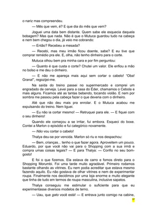 o nariz mas compreendeu. 
— Mês que vem, é? E que dia do mês que vem? 
Joguei uma data bem distante. Quem sabe ele esquecia daquela 
bobagem? Mas que nada. Não é que o Mutuca guardou tudo na cabeça 
e nem bem chegou o dia, já veio me cobrando: 
— Então? Recebeu a mesada? 
— Recebi, mas meu irmão ficou doente, sabe? E eu tive que 
comprar remédio pra ele. E, olha, não tenho dinheiro para o corte. 
Mutuca olhou bem pra minha cara e por fim perguntou: 
— Quanto é que custa o corte? Chutei um valor. Ele enfiou a mão 
no bolso e me deu o dinheiro. 
— E não me apareça mais aqui sem cortar o cabelo! “Oba! 
Grana!”, regozijei-me. 
Na saída do treino passei no supermercado e comprei um 
engradado de cerveja. Levei para a casa do Éder, chamamos o Cebola e 
mais alguns. Ficamos até as tantas bebendo, tocando violão. E nem por 
sombra me passou pela cabeça fazer o que deveria com o dinheiro. 
Até que não deu mais pra enrolar. E o Mutuca acabou me 
expulsando do treino. Nem liguei. 
— Eu não ia cortar mesmo! — Retruquei para ele. — E fiquei com 
o seu dinheiro! 
Quando ele começou a se irritar, fui embora. Esqueci do boxe. 
Contei a Marlon o episódio e fui categórico novamente. 
— Não vou cortar o cabelo! 
Thalya deu-se por vencida. Marlon só riu e nos despachou: 
— Bem, crianças... tenho o que fazer agora. Aproveitem um pouco. 
Eduardo, por que você não vai para o Shopping com a sua irmã e 
compra umas coisas legais? — E para Thalya: — Confio no seu bom-gosto! 
E foi o que fizemos. Ela estava de carro e fomos direto para o 
Shopping Morumbi. Foi uma tarde muito agradável. Primeiro rodamos 
bastante olhando as vitrines. Eu nem podia acreditar que estava mesmo 
fazendo aquilo. Eu não gostava de olhar vitrines e nem de experimentar 
roupa. Finalmente nos decidimos por uma loja enorme e muito elegante 
que tinha de tudo em termos de roupa masculina, inclusive sapatos. 
Thalya conseguiu me estimular o suficiente para que eu 
experimentasse diversos modelos de terno. 
— Uau, que gato você está! — E entrava junto comigo na cabine, 
57 
 