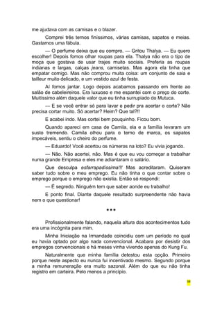 me ajudava com as camisas e o blazer. 
Comprei três ternos finíssimos, várias camisas, sapatos e meias. 
Gastamos uma fábula. 
— O perfume deixa que eu compro. — Gritou Thalya. — Eu quero 
escolher! Depois fomos olhar roupas para ela. Thalya não era o tipo de 
moça que gostava de usar trajes muito sociais. Preferia as roupas 
indianas e largas, calças jeans, camisetas. Mas agora ela tinha que 
empatar comigo. Mas não comprou muita coisa: um conjunto de saia e 
tailleur muito delicado, e um vestido azul de festa. 
Aí fomos jantar. Logo depois acabamos passando em frente ao 
salão de cabeleireiros. Era luxuoso e me espantei com o preço do corte. 
Muitíssimo além daquele valor que eu tinha surrupiado do Mutuca. 
— E se você entrar só para lavar e pedir pra acertar o corte? Não 
precisa cortar muito. Só acertar? Heim? Que tal?!! 
E acabei indo. Mas cortei bem pouquinho. Ficou bom. 
Quando apareci em casa de Camila, ela e a família levaram um 
susto tremendo. Camila olhou para o terno de marca, os sapatos 
impecáveis, sentiu o cheiro do perfume. 
— Eduardo! Você acertou os números na loto? Eu vivia jogando. 
— Não. Não acertei, não. Mas é que eu vou começar a trabalhar 
numa grande Empresa e eles me adiantaram o salário. 
Que desculpa esfarrapadíssima!!! Mas acreditaram. Quiseram 
saber tudo sobre o meu emprego. Eu não tinha o que contar sobre o 
emprego porque o emprego não existia. Então só respondi: 
— É segredo. Ninguém tem que saber aonde eu trabalho! 
E ponto final. Diante daquele resultado surpreendente não havia 
nem o que questionar! 
*** 
Profissionalmente falando, naquela altura dos acontecimentos tudo 
era uma incógnita para mim. 
Minha Iniciação na Irmandade coincidiu com um período no qual 
eu havia optado por algo nada convencional. Acabara por desistir dos 
empregos convencionais e há meses vinha vivendo apenas do Kung Fu. 
Naturalmente que minha família detestou esta opção. Primeiro 
porque neste aspecto eu nunca fui incentivado mesmo. Segundo porque 
a minha remuneração era muito sazonal. Além do que eu não tinha 
registro em carteira. Pelo menos a princípio. 
58 
 