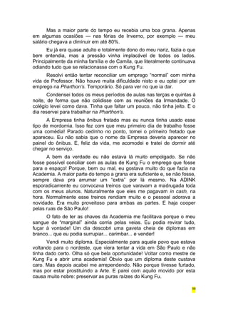 Mas a maior parte do tempo eu recebia uma boa grana. Apenas 
em algumas ocasiões — nas férias de Inverno, por exemplo — meu 
salário chegava a diminuir em até 80%. 
Eu já era quase adulto e totalmente dono do meu nariz, fazia o que 
bem entendia, mas a pressão vinha implacável de todos os lados. 
Principalmente da minha família e de Camila, que literalmente continuava 
odiando tudo que se relacionasse com o Kung Fu. 
Resolvi então tentar reconciliar um emprego “normal” com minha 
vida de Professor. Não houve muita dificuldade nisto e eu optei por um 
emprego na Pharthon’s. Temporário. Só para ver no que ia dar. 
Condensei todos os meus períodos de aulas nas terças e quintas à 
noite, de forma que não colidisse com as reuniões da Irmandade. O 
colégio levei como dava. Tinha que faltar um pouco, não tinha jeito. E o 
dia reservei para trabalhar na Pharthon's. 
A Empresa tinha ônibus fretado mas eu nunca tinha usado esse 
tipo de mordomia. Isso fez com que meu primeiro dia de trabalho fosse 
uma comédia! Parado cedinho no ponto, tomei o primeiro fretado que 
apareceu. Eu não sabia que o nome da Empresa deveria aparecer no 
painel do ônibus. E, feliz da vida, me acomodei e tratei de dormir até 
chegar no serviço. 
A bem da verdade eu não estava lá muito empolgado. Se não 
fosse possível conciliar com as aulas de Kung Fu o emprego que fosse 
para o espaço! Porque, bem ou mal, eu gostava muito do que fazia na 
Academia. A maior parte do tempo a grana era suficiente e, se não fosse, 
sempre dava pra arrumar um “extra” por lá mesmo. Na ADINK 
esporadicamente eu convocava treinos que varavam a madrugada toda 
com os meus alunos. Naturalmente que eles me pagavam in cash, na 
hora. Normalmente esse treinos rendiam muito e o pessoal adorava a 
novidade. Era muito proveitoso para ambas as partes. E haja cooper 
pelas ruas de São Paulo! 
O fato de ter as chaves da Academia me facilitava porque o meu 
sangue de “marginal” ainda corria pelas veias. Eu podia revirar tudo, 
fuçar à vontade! Um dia descobri uma gaveta cheia de diplomas em 
branco... que eu podia surrupiar... carimbar... e vender! 
Vendi muito diploma. Especialmente para aquele povo que estava 
voltando para o nordeste, que viera tentar a vida em São Paulo e não 
tinha dado certo. Olha só que bela oportunidade! Voltar como mestre de 
Kung Fu e abrir uma academia! Óbvio que um diploma deste custava 
caro. Mas depois acabei me arrependendo. Não porque tivesse furtado, 
mas por estar prostituindo a Arte. E parei com aquilo movido por esta 
causa muito nobre: preservar as puras raízes do Kung Fu. 
59 
 