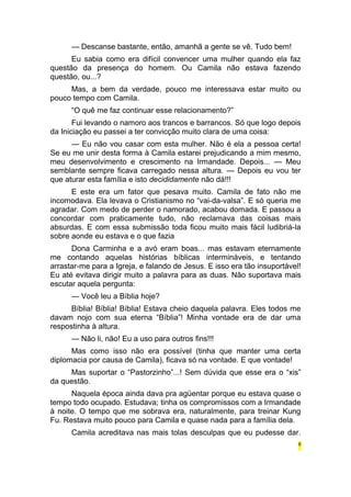 — Descanse bastante, então, amanhã a gente se vê. Tudo bem! 
Eu sabia como era difícil convencer uma mulher quando ela faz 
questão da presença do homem. Ou Camila não estava fazendo 
questão, ou...? 
Mas, a bem da verdade, pouco me interessava estar muito ou 
pouco tempo com Camila. 
“O quê me faz continuar esse relacionamento?” 
Fui levando o namoro aos trancos e barrancos. Só que logo depois 
da Iniciação eu passei a ter convicção muito clara de uma coisa: 
— Eu não vou casar com esta mulher. Não é ela a pessoa certa! 
Se eu me unir desta forma à Camila estarei prejudicando a mim mesmo, 
meu desenvolvimento e crescimento na Irmandade. Depois... — Meu 
semblante sempre ficava carregado nessa altura. — Depois eu vou ter 
que aturar esta família e isto decididamente não dá!!! 
E este era um fator que pesava muito. Camila de fato não me 
incomodava. Ela levava o Cristianismo no “vai-da-valsa”. E só queria me 
agradar. Com medo de perder o namorado, acabou domada. E passou a 
concordar com praticamente tudo, não reclamava das coisas mais 
absurdas. E com essa submissão toda ficou muito mais fácil ludibriá-la 
sobre aonde eu estava e o que fazia 
Dona Carminha e a avó eram boas... mas estavam eternamente 
me contando aquelas histórias bíblicas intermináveis, e tentando 
arrastar-me para a Igreja, e falando de Jesus. E isso era tão insuportável! 
Eu até evitava dirigir muito a palavra para as duas. Não suportava mais 
escutar aquela pergunta: 
— Você leu a Bíblia hoje? 
Bíblia! Bíblia! Bíblia! Estava cheio daquela palavra. Eles todos me 
davam nojo com sua eterna “Bíblia”! Minha vontade era de dar uma 
respostinha à altura. 
— Não li, não! Eu a uso para outros fins!!! 
Mas como isso não era possível (tinha que manter uma certa 
diplomacia por causa de Camila), ficava só na vontade. E que vontade! 
Mas suportar o “Pastorzinho”...! Sem dúvida que esse era o “xis” 
da questão. 
Naquela época ainda dava pra agüentar porque eu estava quase o 
tempo todo ocupado. Estudava; tinha os compromissos com a Irmandade 
à noite. O tempo que me sobrava era, naturalmente, para treinar Kung 
Fu. Restava muito pouco para Camila e quase nada para a família dela. 
Camila acreditava nas mais tolas desculpas que eu pudesse dar. 
6 
 