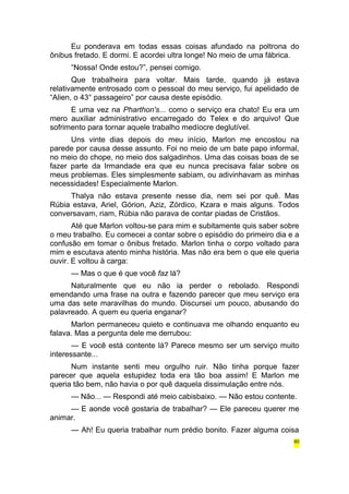 Eu ponderava em todas essas coisas afundado na poltrona do 
ônibus fretado. E dormi. E acordei ultra longe! No meio de uma fábrica. 
“Nossa! Onde estou?”, pensei comigo. 
Que trabalheira para voltar. Mais tarde, quando já estava 
relativamente entrosado com o pessoal do meu serviço, fui apelidado de 
“Alien, o 43° passageiro” por causa deste episódio. 
E uma vez na Pharthon's... como o serviço era chato! Eu era um 
mero auxiliar administrativo encarregado do Telex e do arquivo! Que 
sofrimento para tornar aquele trabalho medíocre deglutível. 
Uns vinte dias depois do meu início, Marlon me encostou na 
parede por causa desse assunto. Foi no meio de um bate papo informal, 
no meio do chope, no meio dos salgadinhos. Uma das coisas boas de se 
fazer parte da Irmandade era que eu nunca precisava falar sobre os 
meus problemas. Eles simplesmente sabiam, ou adivinhavam as minhas 
necessidades! Especialmente Marlon. 
Thalya não estava presente nesse dia, nem sei por quê. Mas 
Rúbia estava, Ariel, Górion, Aziz, Zórdico, Kzara e mais alguns. Todos 
conversavam, riam, Rúbia não parava de contar piadas de Cristãos. 
Até que Marlon voltou-se para mim e subitamente quis saber sobre 
o meu trabalho. Eu comecei a contar sobre o episódio do primeiro dia e a 
confusão em tomar o ônibus fretado. Marlon tinha o corpo voltado para 
mim e escutava atento minha história. Mas não era bem o que ele queria 
ouvir. E voltou à carga: 
— Mas o que é que você faz lá? 
Naturalmente que eu não ia perder o rebolado. Respondi 
emendando uma frase na outra e fazendo parecer que meu serviço era 
uma das sete maravilhas do mundo. Discursei um pouco, abusando do 
palavreado. A quem eu queria enganar? 
Marlon permaneceu quieto e continuava me olhando enquanto eu 
falava. Mas a pergunta dele me derrubou: 
— E você está contente lá? Parece mesmo ser um serviço muito 
interessante... 
Num instante senti meu orgulho ruir. Não tinha porque fazer 
parecer que aquela estupidez toda era tão boa assim! E Marlon me 
queria tão bem, não havia o por quê daquela dissimulação entre nós. 
— Não... — Respondi até meio cabisbaixo. — Não estou contente. 
— E aonde você gostaria de trabalhar? — Ele pareceu querer me 
animar. 
— Ah! Eu queria trabalhar num prédio bonito. Fazer alguma coisa 
60 
 