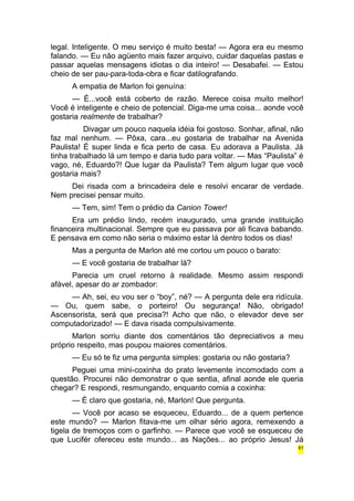 legal. Inteligente. O meu serviço é muito besta! — Agora era eu mesmo 
falando. — Eu não agüento mais fazer arquivo, cuidar daquelas pastas e 
passar aquelas mensagens idiotas o dia inteiro! — Desabafei. — Estou 
cheio de ser pau-para-toda-obra e ficar datilografando. 
A empatia de Marlon foi genuína: 
— É...você está coberto de razão. Merece coisa muito melhor! 
Você é inteligente e cheio de potencial. Diga-me uma coisa... aonde você 
gostaria realmente de trabalhar? 
Divagar um pouco naquela idéia foi gostoso. Sonhar, afinal, não 
faz mal nenhum. — Pôxa, cara...eu gostaria de trabalhar na Avenida 
Paulista! É super linda e fica perto de casa. Eu adorava a Paulista. Já 
tinha trabalhado lá um tempo e daria tudo para voltar. — Mas “Paulista” é 
vago, né, Eduardo?! Que lugar da Paulista? Tem algum lugar que você 
gostaria mais? 
Dei risada com a brincadeira dele e resolvi encarar de verdade. 
Nem precisei pensar muito. 
— Tem, sim! Tem o prédio da Canion Tower! 
Era um prédio lindo, recém inaugurado, uma grande instituição 
financeira multinacional. Sempre que eu passava por ali ficava babando. 
E pensava em como não seria o máximo estar lá dentro todos os dias! 
Mas a pergunta de Marlon até me cortou um pouco o barato: 
— E você gostaria de trabalhar lá? 
Parecia um cruel retorno à realidade. Mesmo assim respondi 
afável, apesar do ar zombador: 
— Ah, sei, eu vou ser o “boy”, né? — A pergunta dele era ridícula. 
— Ou, quem sabe, o porteiro! Ou segurança! Não, obrigado! 
Ascensorista, será que precisa?! Acho que não, o elevador deve ser 
computadorizado! — E dava risada compulsivamente. 
Marlon sorriu diante dos comentários tão depreciativos a meu 
próprio respeito, mas poupou maiores comentários. 
— Eu só te fiz uma pergunta simples: gostaria ou não gostaria? 
Peguei uma mini-coxinha do prato levemente incomodado com a 
questão. Procurei não demonstrar o que sentia, afinal aonde ele queria 
chegar? E respondi, resmungando, enquanto comia a coxinha: 
— É claro que gostaria, né, Marlon! Que pergunta. 
— Você por acaso se esqueceu, Eduardo... de a quem pertence 
este mundo? — Marlon fitava-me um olhar sério agora, remexendo a 
tigela de tremoços com o garfinho. — Parece que você se esqueceu de 
que Lucifér ofereceu este mundo... as Nações... ao próprio Jesus! Já 
61 
 