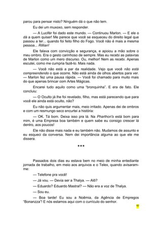 parou para pensar nisto? Ninguém dá o que não tem. 
Eu dei um muxoxo, sem responder. 
— A Lucifér foi dado este mundo. — Continuou Marlon. — E ele o 
dá a quem quiser! Me parece que você se esqueceu do direito legal que 
passou a ter... quando foi feito filho do Fogo. Você não é mais a mesma 
pessoa... Rillian! 
Ele falava com convicção e segurança, e apoiou a mão sobre o 
meu ombro. Era o gesto carinhoso de sempre. Mas eu recebi as palavras 
de Marlon como um mero discurso. Ou, melhor! Nem as recebi. Apenas 
escutei, como me cumpria fazê-lo. Mais nada. 
— Você não está a par da realidade. Vejo que você não está 
compreendendo o que ocorre. Não está ainda de olhos abertos para ver. 
— Marlon fez uma pausa rápida. — Você foi chamado para muito mais 
do que apenas brincar com Artes Mágicas. 
Encarei tudo aquilo como uma “bronquinha”. E era de fato. Ele 
concluiu: 
— O Oculto já lhe foi revelado, filho, mas está parecendo que para 
você ele ainda está oculto, não? 
Eu não quis argumentar mais, meio irritado. Apenas dei de ombros 
e com um resmungo seco encurtei a história: 
— OK. Tá bom. Deixa isso pra lá. Na Pharthon's está bom para 
mim, é uma Empresa boa também e quem sabe eu consigo crescer lá 
dentro, aos poucos! 
Ele não disse mais nada e eu também não. Mudamos de assunto e 
eu esqueci da conversa. Nem dei importância alguma ao que ele me 
dissera. 
*** 
Passados dois dias eu estava bem no meio de minha entediante 
jornada de trabalho, em meio aos arquivos e o Telex, quando avisaram-me: 
— Telefone pra você! 
— Já vou. — Devia ser a Thalya. — Alô? 
— Eduardo? Eduardo Mastral? — Não era a voz de Thalya. 
— Sou eu. 
— Boa tarde! Eu sou a Noêmia, da Agência de Empregos 
“Bonanzza”! E nós estamos aqui com o currículo do senhor. 
62 
 
