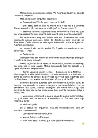 Minha mente deu algumas voltas: “As Agências devem ter trocado 
cadastros, só pode!” 
Mas ainda assim perguntei, espantado: 
— Que currículo? Vocês têm o meu currículo?! 
— Sim, estou com ele aqui na minha mão. Você não é o Eduardo 
Daniel Mastral, e não mora em tal e tal lugar? — Sou eu mesmo! 
— Estamos com uma vaga que talvez lhe interesse. Você não quer 
dar uma passadinha aqui amanhã pela manhã para a gente conversar? 
Fui raciocinando enquanto falava com ela. Realmente eu havia 
distribuído alguns currículos antes de decidir-me pelo emprego na 
Pharthon's. Devia mesmo ter sido algum intercâmbio entre as Agências. 
Agendei a entrevista. 
— Amanhã de manhã, então! Você pode me confirmar o seu 
endereço? — Pedi. 
— Certamente! 
Qualquer coisa era melhor do que o meu atual emprego. Desliguei 
o telefone bastante animado. 
No dia seguinte fui à tal Agência, feliz da vida, faltando no emprego 
por uma boa e justa causa. Minha curiosidade logo foi saciada e a 
oportunidade me alegrou muito: 
— Temos vaga na Canion Tower. — Esclareceu-me a Noêmia. — 
Uma vaga de auxiliar administrativo, outra de assistente administrativo e 
outra de técnico de câmbio. Estou vendo que você está registrado aqui 
na Pharthon's como auxiliar administrativo. O que você faz lá? 
Eu estava bastante surpreso com a coincidência. E chutei o pau da 
barraca, aumentando os meus encargos e responsabilidades, com ar 
seriíssimo. Ela ouvia, fazendo anotações em minha ficha. Logo que 
terminei de falar ela me fez mais umas duas ou três perguntas tolas e 
avisou-me: 
— Vou então encaminhá-lo para a vaga de auxiliar administrativo, 
na qual você mais se encaixa. A entrevista na Empresa será hoje 
mesmo, à tarde! 
— Muito obrigado! 
Eu já estava me erguendo, mas ela interrompeu-me com um 
sorriso e um comentário. 
— Você sabe como você vai, né? 
— Vou de ônibus. — Esclareci. 
— Não, não! Estou dizendo que você precisa ir de terno! 
63 
 