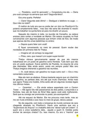 — Parabéns, você foi aprovado! — Congratulou-me ela. — Daria 
pra você começar na semana que vem? Segunda-feira? 
Era uma quarta. Perfeito! 
— Claro! Segunda está ótimo! — Desliguei o telefone no auge. — 
Que mão na roda!!! 
O melhor de tudo era que eu podia dar um bico na Pharthon's! Eu 
poderia simplesmente faltar... mas isso não seria tão divertido! E resolvi 
que iria trabalhar na quinta-feira só para me divertir um pouco. 
Naquele dia mesmo à noite, na reunião de Conselho, eu estava 
ansioso para contar a novidade ao Marlon. Ele estava ocupado no final 
conversando com algumas pessoas que tinham vindo de fora. De modo 
que apenas dei-lhe umas batidinhas no ombro: 
— Depois quero falar com você! 
E fiquei conversando no meio do pessoal. Quem soube das 
novidades em primeira mão foi Thalya. 
— Imagina só! Já começo na segunda! 
— Pôxa, cara, que massa! Lá é super-super-bonito! 
Thalya vibrava genuinamente apesar de que ela mesma 
trabalhasse em um posto de gasolina como frentista. Tudo bem que não 
era um posto qualquer, ficava pertinho da Paulista, na esquina de uma 
das Alamedas. Mas ainda assim, posto era sempre posto! Não raro 
Thalya chegava cheirando a gasolina nas reuniões. 
— Ih, você deixou cair gasolina na roupa outra vez! — Era o meu 
comentário costumeiro. 
Mas ela nem se abalava. Estava bastante segura que um cheirinho 
de gasolina, se partisse dela, era até que muito charmoso. Ainda mais 
que agora Thalya era modelo, tinha saído até em algumas revistas legais 
nos últimos meses. 
— Caramba!... — Ela ainda estava espantada com a Canion 
Tower. — Até agora nós não passávamos de dois peões, o arquivista e a 
frentista. Isso até dá título de filme! Mas agora você está melhorando. 
Será que eu consigo ser promovida no posto, pra acompanhar? 
Até me esqueci de Marlon. Ele me procurou mais tarde, mas ao 
me ver muito entretido e aos risos no meio do grupo, deixou passar. 
No dia seguinte, com toda a rompança do mundo comecei de cara 
chegando atrasado na Pharthon's. Havia uma senhora que era a 
“Supervisora do Arquivo” e o trabalho dela era “deixar tudo em ordem”. E 
quem era o único subalterno dela... aquele a quem D. Clotilde podia 
encher de serviços chatos? Eu. Isso mesmo. Eu era o “menino” que 
65 
 