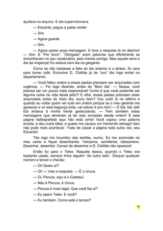 ajudava no arquivo. E ela supervisionava. 
— Eduardo, pegue a pasta verde! 
— Sim. 
— Agora guarde. 
— Sim. 
— Agora passe essa mensagem. E leve a resposta lá no décimo! 
— Sim. E “Por favor”, “Obrigado” eram palavras que dificilmente se 
encontravam no seu vocabulário, pelo menos comigo. Mas aquele seria o 
dia da vingança! Eu estava com ela na garganta. 
Como se não bastasse a falta do dia anterior e o atraso, fiz cera 
para tomar café. Encontrei D. Clotilde já de “ovo” tão logo entrei no 
departamento. 
— Você faltou ontem e essas pastas precisam ser arquivadas com 
urgência. — Foi logo dizendo, antes do “Bom dia”. — Nossa, você 
precisa ser um pouco mais responsável! Como é que você pretende ser 
alguma coisa na vida deste jeito?! E olhe, essas pastas precisam estar 
arquivadas antes do meio dia, ouviu bem? Vou subir lá no sétimo e 
quando eu voltar quero ver tudo em ordem porque se o meu gerente me 
aparecer e vir esta bagunça toda, vai sobrar é pra mim! — E blá, blá, blá! 
Ela andava à minha frente gesticulando. — Tem também estas 
mensagens que deveriam já ter sido enviadas desde ontem! E esta 
página datilografada aqui não está certa! Você copiou uma palavra 
errada, e deu outra idéia, e quase me causou um tremendo estrago! Isso 
não pode mais acontecer. Trate de copiar a página toda outra vez, seu 
Eduardo! 
Tão logo me incumbiu das tarefas, sumiu. Eu me acomodei no 
meu canto e fiquei desenhando. Vampiros, cemitérios, lobisomens. 
Desenhei, desenhei. Cansei de desenhar e D. Clotilde não aparecia! 
Então fui para o Telex. Naquela época, quando o Telex era 
bastante usado, sempre tinha alguém “do outro lado”. Disquei qualquer 
número e lancei o chavão: 
— Oi! Quem aí? 
— Oi! — Veio a resposta. — É o Uruca. 
— Oi, Peruca, aqui é o Catatau! 
— Não é Peruca, é Uruca. 
— Peruca é mais legal. Que você faz aí? 
— Eu opero Telex. E você? 
— Eu também. Como está o tempo? 
66 
 