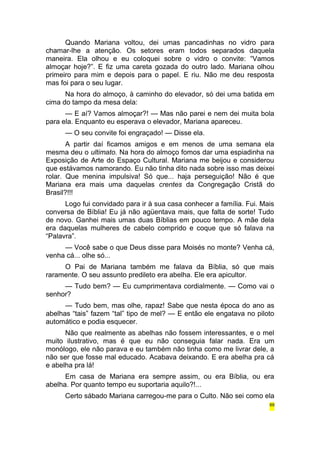 Quando Mariana voltou, dei umas pancadinhas no vidro para 
chamar-lhe a atenção. Os setores eram todos separados daquela 
maneira. Ela olhou e eu coloquei sobre o vidro o convite: “Vamos 
almoçar hoje?”. E fiz uma careta gozada do outro lado. Mariana olhou 
primeiro para mim e depois para o papel. E riu. Não me deu resposta 
mas foi para o seu lugar. 
Na hora do almoço, à caminho do elevador, só dei uma batida em 
cima do tampo da mesa dela: 
— E aí? Vamos almoçar?! — Mas não parei e nem dei muita bola 
para ela. Enquanto eu esperava o elevador, Mariana apareceu. 
— O seu convite foi engraçado! — Disse ela. 
A partir daí ficamos amigos e em menos de uma semana ela 
mesma deu o ultimato. Na hora do almoço fomos dar uma espiadinha na 
Exposição de Arte do Espaço Cultural. Mariana me beijou e considerou 
que estávamos namorando. Eu não tinha dito nada sobre isso mas deixei 
rolar. Que menina impulsiva! Só que... haja perseguição! Não é que 
Mariana era mais uma daquelas crentes da Congregação Cristã do 
Brasil?!!! 
Logo fui convidado para ir à sua casa conhecer a família. Fui. Mais 
conversa de Bíblia! Eu já não agüentava mais, que falta de sorte! Tudo 
de novo. Ganhei mais umas duas Bíblias em pouco tempo. A mãe dela 
era daquelas mulheres de cabelo comprido e coque que só falava na 
“Palavra”. 
— Você sabe o que Deus disse para Moisés no monte? Venha cá, 
venha cá... olhe só... 
O Pai de Mariana também me falava da Bíblia, só que mais 
raramente. O seu assunto predileto era abelha. Ele era apicultor. 
— Tudo bem? — Eu cumprimentava cordialmente. — Como vai o 
senhor? 
— Tudo bem, mas olhe, rapaz! Sabe que nesta época do ano as 
abelhas “tais” fazem “tal” tipo de mel? — E então ele engatava no piloto 
automático e podia esquecer. 
Não que realmente as abelhas não fossem interessantes, e o mel 
muito ilustrativo, mas é que eu não conseguia falar nada. Era um 
monólogo, ele não parava e eu também não tinha como me livrar dele, a 
não ser que fosse mal educado. Acabava deixando. E era abelha pra cá 
e abelha pra lá! 
Em casa de Mariana era sempre assim, ou era Bíblia, ou era 
abelha. Por quanto tempo eu suportaria aquilo?!... 
Certo sábado Mariana carregou-me para o Culto. Não sei como ela 
69 
 