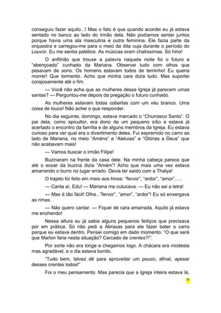 conseguiu fazer aquilo...! Mas o fato é que quando acordei eu já estava 
sentado no banco ao lado do irmão dela. Não podíamos sentar juntos 
porque havia uma ala masculina e outra feminina. Ele fazia parte da 
orquestra e carregou-me para o meio da dita cuja durante o período do 
Louvor. Eu me sentia patético. As músicas eram chatíssimas. Só hino! 
O anfitrião que trouxe a palavra naquela noite foi o futuro e 
“abençoado” cunhado da Mariana. Observei tudo com olhos que 
pesavam de sono. Os homens estavam todos de terninho! Eu queria 
morrer! Que tormento. Acho que minha cara dizia tudo. Mas suportei 
corajosamente até o fim. 
— Você não acha que as mulheres dessa Igreja já parecem umas 
santas? — Perguntou-me depois da pregação o futuro cunhado. 
As mulheres estavam todas cobertas com um véu branco. Uma 
coisa de louco! Não achei o que responder. 
No dia seguinte, domingo, estava marcado o “Churrasco Santo”. O 
pai dela, como apicultor, era dono de um pequeno sítio e estava já 
acertado o encontro da família e de alguns membros da Igreja. Eu estava 
curioso para ver qual era o divertimento deles. Fui espremido no carro ao 
lado de Mariana, no meio “Améns” e “Aleluias” e “Glórias a Deus” que 
não acabavam mais! 
— Vamos buscar o irmão Filipe! 
Buzinaram na frente da casa dele. Na minha cabeça parece que 
até o ecoar da buzina dizia “Amém”! Acho que mais uma vez estava 
amarrando o burro no lugar errado. Devia ter saído com a Thalya! 
O trajeto foi feito em meio aos hinos: “fervor”, “ardor”, “amor”...... 
— Canta aí, Edu! — Mariana me cutucava. — Eu não sei a letra! 
— Mas é tão fácil! Olha...”fervor”, “amor”, “ardor”! Eu só enxergava 
as rimas. 
— Não quero cantar. — Fiquei de cara amarrada. Aquilo já estava 
me enchendo! 
Nessa altura eu já sabia alguns pequenos feitiços que precisava 
por em prática. Só não pedi a Abraxas para ele fazer bater o carro 
porque eu estava dentro. Pensei comigo em dado momento: “O que será 
que Marlon faria nesta situação? Cercado de crentes?!”. 
Por sorte não era longe e chegamos logo. A chácara era modesta 
mas agradável, e o dia estava bonito. 
“Tudo bem, talvez dê para aproveitar um pouco, afinal, apesar 
desses crentes todos!” 
Foi o meu pensamento. Mas parecia que a Igreja inteira estava lá, 
70 
 
