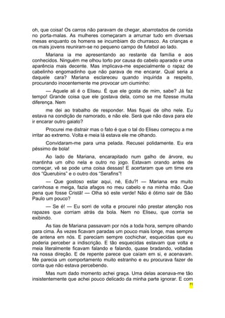 oh, que coisa! Os carros não paravam de chegar, abarrotados de comida 
no porta-malas. As mulheres começaram a arrumar tudo em diversas 
mesas enquanto os homens se incumbiam do churrasco. As crianças e 
os mais jovens reuniram-se no pequeno campo de futebol ao lado. 
Mariana ia me apresentando ao restante da família e aos 
conhecidos. Ninguém me olhou torto por causa do cabelo aparado e uma 
aparência mais decente. Mas implicava-me especialmente o rapaz de 
cabelinho engomadinho que não parava de me encarar. Qual seria a 
daquele cara? Mariana esclareceu quando inquirida a respeito, 
procurando inocentemente me provocar um ciuminho: 
— Aquele ali é o Eliseu. É que ele gosta de mim, sabe? Já faz 
tempo! Grande coisa que ele gostava dela, como se me fizesse muita 
diferença. Nem 
me dei ao trabalho de responder. Mas fiquei de olho nele. Eu 
estava na condição de namorado, e não ele. Será que não dava para ele 
ir encarar outro gaiato? 
Procurei me distrair mas o fato é que o tal do Eliseu começou a me 
irritar ao extremo. Volta e meia lá estava ele me olhando. 
Convidaram-me para uma pelada. Recusei polidamente. Eu era 
péssimo de bola! 
Ao lado de Mariana, encarapitado num galho de árvore, eu 
mantinha um olho nela e outro no jogo. Estavam orando antes de 
começar, vê se pode uma coisa dessas! E acertaram que um time era 
dos “Querubins” e o outro dos “Serafins”! 
— Que gostoso estar aqui, né, Edu?! — Mariana era muito 
carinhosa e meiga, fazia afagos no meu cabelo e na minha mão. Que 
pena que fosse Cristã! — Olha só este verde! Não é ótimo sair de São 
Paulo um pouco? 
— Se é! — Eu sorri de volta e procurei não prestar atenção nos 
rapazes que corriam atrás da bola. Nem no Eliseu, que corria se 
exibindo. 
As tias de Mariana passavam por nós a toda hora, sempre olhando 
para cima. Às vezes ficavam paradas um pouco mais longe, mas sempre 
de antena em nós. E pareciam sempre cochichar, esquecidas que eu 
poderia perceber a indiscrição. E tão esquecidas estavam que volta e 
meia literalmente ficavam falando e falando, quase bradando, voltadas 
na nossa direção. E de repente parece que caíam em si, e acenavam. 
Me parecia um comportamento muito estranho e eu procurava fazer de 
conta que não estava percebendo. 
Mas num dado momento achei graça. Uma delas acenava-me tão 
insistentemente que achei pouco delicado da minha parte ignorar. E com 
71 
 