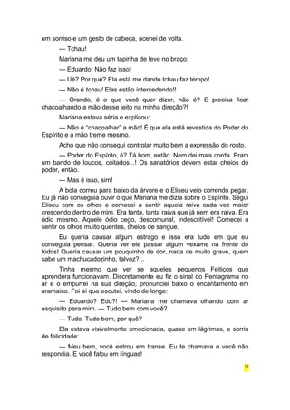 um sorriso e um gesto de cabeça, acenei de volta. 
— Tchau! 
Mariana me deu um tapinha de leve no braço: 
— Eduardo! Não faz isso! 
— Ué? Por quê? Ela está me dando tchau faz tempo! 
— Não é tchau! Elas estão intercedendo!! 
— Orando, é o que você quer dizer, não é? E precisa ficar 
chacoalhando a mão desse jeito na minha direção?! 
Mariana estava séria e explicou: 
— Não é “chacoalhar” a mão! É que ela está revestida do Poder do 
Espírito e a mão treme mesmo. 
Acho que não consegui controlar muito bem a expressão do rosto. 
— Poder do Espírito, é? Tá bom, então. Nem dei mais corda. Eram 
um bando de loucos, coitados...! Os sanatórios devem estar cheios de 
poder, então. 
— Mas é isso, sim! 
A bola correu para baixo da árvore e o Eliseu veio correndo pegar. 
Eu já não conseguia ouvir o que Mariana me dizia sobre o Espírito. Segui 
Eliseu com os olhos e comecei a sentir aquela raiva cada vez maior 
crescendo dentro de mim. Era tanta, tanta raiva que já nem era raiva. Era 
ódio mesmo. Aquele ódio cego, descomunal, indescritível! Comecei a 
sentir os olhos muito quentes, cheios de sangue. 
Eu queria causar algum estrago e isso era tudo em que eu 
conseguia pensar. Queria ver ele passar algum vexame na frente de 
todos! Queria causar um pouquinho de dor, nada de muito grave, quem 
sabe um machucadozinho, talvez?... 
Tinha mesmo que ver se aqueles pequenos Feitiços que 
aprendera funcionavam. Discretamente eu fiz o sinal do Pentagrama no 
ar e o empurrei na sua direção, pronunciei baixo o encantamento em 
aramaico. Foi aí que escutei, vindo de longe: 
— Eduardo? Edu?! — Mariana me chamava olhando com ar 
esquisito para mim. — Tudo bem com você? 
— Tudo. Tudo bem, por quê? 
Ela estava visivelmente emocionada, quase em lágrimas, e sorria 
de felicidade: 
— Meu bem, você entrou em transe. Eu te chamava e você não 
respondia. E você falou em línguas! 
72 
 