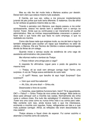 Mas eu não lhe dei muita trela e Mariana acabou por desistir. 
Deixei bem claro que estava mesmo tudo acabado. 
E Camila, por sua vez, voltou a me procurar insistentemente 
jurando de pés juntos que tudo seria diferente. E reatamos. Era tão difícil 
eu ter certeza se gostava mesmo dela ou não... 
Tirando o percalço com Mariana, que depois passou a me evitar 
acintosamente, estava me dando bem e satisfeito com o serviço na 
Canion Tower. Ainda que eu continuasse a ser meramente um auxiliar 
administrativo. Mas as minhas responsabilidades cresceram e passei a 
fazer tudo o que havia dito que fazia no outro emprego, e que na 
realidade era mentira. 
Como não fosse nada que exigisse muito, eu me dei bem e logo fui 
também designado para auxiliar um rapaz que trabalhava no setor de 
câmbio, o Marcos. Ele era Técnico de Câmbio e estava sobrecarregado 
devido às férias de um colega. 
Quando iniciei o serviço soube da existência de uma vaga de 
assistente administrativo não preenchida. 
Me informei melhor e lembrei da Thalya: 
— Posso indicar uma amiga para a vaga? 
A resposta foi afirmativa. Liguei para o posto de gasolina na 
mesma hora: 
— Thalya, vê se você vem almoçar comigo hoje! Tenho uma 
surpresa. A voz de Thalya soava estridente do outro lado: 
— O quê?! Nossa, que barulho tá aqui hoje! Surpresa? Que 
surpresa?! 
— Vem que você fica sabendo! 
— Ah, Edu, dá uma dica! — Gritou ela. 
Desencostei o fone do ouvido: 
— Caramba, esse telefone funciona bem, heim? Tô te aguardando, 
OK? — Falou!! — Gritou Thalya de novo antes de desligar. Mais tarde eu 
desci para almoçar com a mochila nas costas. Normalmente ela vinha 
vazia e voltava cheia. Era tudo tão estratégico! O refeitório da Canion 
Tower era uma coisa como eu nunca tinha visto e eu comia para valer. 
Não contente com isso, ainda levava tudo o que me interessava, 
enchendo a mochila com iogurtes, frutas, refrigerantes em lata e o que 
mais pudesse carregar. Afinal, as refeições não eram descontadas do 
meu salário! 
Thalya atrasou e fiquei cheio de esperar. Fui comer sozinho e 
abarrotar a mochila como de costume. 
74 
 