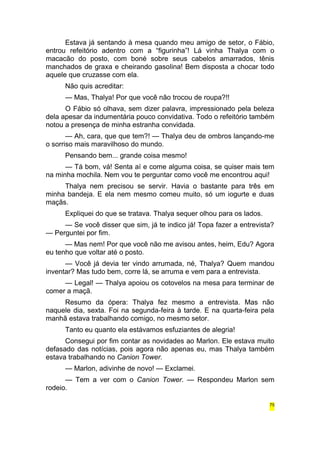 Estava já sentando à mesa quando meu amigo de setor, o Fábio, 
entrou refeitório adentro com a “figurinha”! Lá vinha Thalya com o 
macacão do posto, com boné sobre seus cabelos amarrados, tênis 
manchados de graxa e cheirando gasolina! Bem disposta a chocar todo 
aquele que cruzasse com ela. 
Não quis acreditar: 
— Mas, Thalya! Por que você não trocou de roupa?!! 
O Fábio só olhava, sem dizer palavra, impressionado pela beleza 
dela apesar da indumentária pouco convidativa. Todo o refeitório também 
notou a presença de minha estranha convidada. 
— Ah, cara, que que tem?! — Thalya deu de ombros lançando-me 
o sorriso mais maravilhoso do mundo. 
Pensando bem... grande coisa mesmo! 
— Tá bom, vá! Senta aí e come alguma coisa, se quiser mais tem 
na minha mochila. Nem vou te perguntar como você me encontrou aqui! 
Thalya nem precisou se servir. Havia o bastante para três em 
minha bandeja. E ela nem mesmo comeu muito, só um iogurte e duas 
maçãs. 
Expliquei do que se tratava. Thalya sequer olhou para os lados. 
— Se você disser que sim, já te indico já! Topa fazer a entrevista? 
— Perguntei por fim. 
— Mas nem! Por que você não me avisou antes, heim, Edu? Agora 
eu tenho que voltar até o posto. 
— Você já devia ter vindo arrumada, né, Thalya? Quem mandou 
inventar? Mas tudo bem, corre lá, se arruma e vem para a entrevista. 
— Legal! — Thalya apoiou os cotovelos na mesa para terminar de 
comer a maçã. 
Resumo da ópera: Thalya fez mesmo a entrevista. Mas não 
naquele dia, sexta. Foi na segunda-feira à tarde. E na quarta-feira pela 
manhã estava trabalhando comigo, no mesmo setor. 
Tanto eu quanto ela estávamos esfuziantes de alegria! 
Consegui por fim contar as novidades ao Marlon. Ele estava muito 
defasado das notícias, pois agora não apenas eu, mas Thalya também 
estava trabalhando no Canion Tower. 
— Marlon, adivinhe de novo! — Exclamei. 
— Tem a ver com o Canion Tower. — Respondeu Marlon sem 
rodeio. 
75 
 