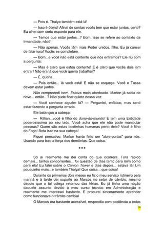 — Pois é. Thalya também está lá! 
— Isso é ótimo! Afinal de contas vocês tem que estar juntos, certo? 
Eu olhei com certo espanto para ele. 
— Temos que estar juntos...? Bom, isso se refere ao contexto da 
Irmandade, não? 
— Não apenas. Vocês têm mais Poder unidos, filho. Eu já cansei 
de falar isso! Vocês se completam. 
— Bom...e você não está contente que nós entramos? Ele riu com 
a pergunta: 
— Mas é claro que estou contente! E é claro que vocês dois iam 
entrar! Não era lá que você queria trabalhar? 
— É, queria... 
— Pois então... lá você está! E não se esqueça. Você e Tassa 
devem estar juntos. 
Não compreendi bem. Estava meio atordoado. Marlon já sabia de 
novo... então...? Não pude ficar quieto dessa vez. 
— Você conhece alguém lá? — Perguntei, enfático, mas senti 
estar fazendo a pergunta errada. 
Ele balançou a cabeça: 
— Rillian...você é filho do dono-do-mundo! E tem uma Entidade 
poderosíssima ao seu lado. Você acha que ele não pode manipular 
pessoas? Quem são estas bostinhas humanas perto dele? Você é filho 
do Fogo! Bota isso na sua cabeça! 
Fiquei pensativo. Marlon havia feito um "abre-portas" para nós. 
Usando para isso a força dos demônios. Que coisa. 
*** 
Só aí realmente me dei conta do que ocorrera. Fora rápido 
demais... tantos concorrentes... foi questão de dias tanto para mim como 
para ela! Eu falei sobre o Canion Tower e dias depois... estava lá! Um 
pouquinho mais...e também Thalya! Que coisa... que coisa! 
Durante os primeiros dois meses eu fiz o meu serviço rotineiro pela 
manhã e à tarde dei suporte ao Marcos no setor de câmbio, mesmo 
depois que o tal colega retornou das férias. Eu já tinha uma noção 
daquele assunto devido a meu curso técnico em Administração e 
realmente me interessei bastante. E procurei sinceramente aprender 
como funcionava o trâmite cambial. 
O Marcos era bastante acessível, respondia com paciência a todas 
76 
 