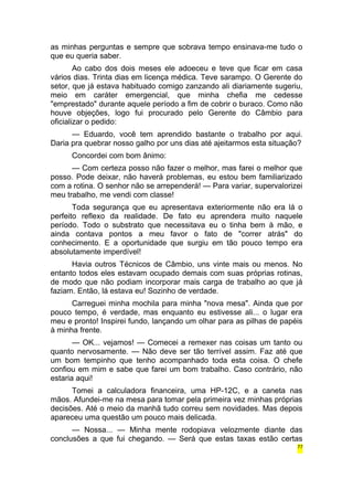 as minhas perguntas e sempre que sobrava tempo ensinava-me tudo o 
que eu queria saber. 
Ao cabo dos dois meses ele adoeceu e teve que ficar em casa 
vários dias. Trinta dias em licença médica. Teve sarampo. O Gerente do 
setor, que já estava habituado comigo zanzando ali diariamente sugeriu, 
meio em caráter emergencial, que minha chefia me cedesse 
"emprestado" durante aquele período a fim de cobrir o buraco. Como não 
houve objeções, logo fui procurado pelo Gerente do Câmbio para 
oficializar o pedido: 
— Eduardo, você tem aprendido bastante o trabalho por aqui. 
Daria pra quebrar nosso galho por uns dias até ajeitarmos esta situação? 
Concordei com bom ânimo: 
— Com certeza posso não fazer o melhor, mas farei o melhor que 
posso. Pode deixar, não haverá problemas, eu estou bem familiarizado 
com a rotina. O senhor não se arrependerá! — Para variar, supervalorizei 
meu trabalho, me vendi com classe! 
Toda segurança que eu apresentava exteriormente não era lá o 
perfeito reflexo da realidade. De fato eu aprendera muito naquele 
período. Todo o substrato que necessitava eu o tinha bem à mão, e 
ainda contava pontos a meu favor o fato de "correr atrás" do 
conhecimento. E a oportunidade que surgiu em tão pouco tempo era 
absolutamente imperdível! 
Havia outros Técnicos de Câmbio, uns vinte mais ou menos. No 
entanto todos eles estavam ocupado demais com suas próprias rotinas, 
de modo que não podiam incorporar mais carga de trabalho ao que já 
faziam. Então, lá estava eu! Sozinho de verdade. 
Carreguei minha mochila para minha "nova mesa". Ainda que por 
pouco tempo, é verdade, mas enquanto eu estivesse ali... o lugar era 
meu e pronto! Inspirei fundo, lançando um olhar para as pilhas de papéis 
à minha frente. 
— OK... vejamos! — Comecei a remexer nas coisas um tanto ou 
quanto nervosamente. — Não deve ser tão terrível assim. Faz até que 
um bom tempinho que tenho acompanhado toda esta coisa. O chefe 
confiou em mim e sabe que farei um bom trabalho. Caso contrário, não 
estaria aqui! 
Tomei a calculadora financeira, uma HP-12C, e a caneta nas 
mãos. Afundei-me na mesa para tomar pela primeira vez minhas próprias 
decisões. Até o meio da manhã tudo correu sem novidades. Mas depois 
apareceu uma questão um pouco mais delicada. 
— Nossa... — Minha mente rodopiava velozmente diante das 
conclusões a que fui chegando. — Será que estas taxas estão certas 
77 
 