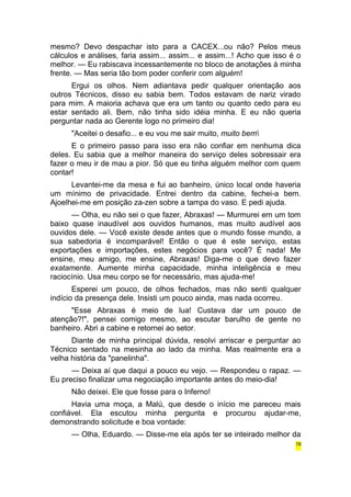 mesmo? Devo despachar isto para a CACEX...ou não? Pelos meus 
cálculos e análises, faria assim... assim... e assim...! Acho que isso é o 
melhor. — Eu rabiscava incessantemente no bloco de anotações à minha 
frente. — Mas seria tão bom poder conferir com alguém! 
Ergui os olhos. Nem adiantava pedir qualquer orientação aos 
outros Técnicos, disso eu sabia bem. Todos estavam de nariz virado 
para mim. A maioria achava que era um tanto ou quanto cedo para eu 
estar sentado ali. Bem, não tinha sido idéia minha. E eu não queria 
perguntar nada ao Gerente logo no primeiro dia! 
"Aceitei o desafio... e eu vou me sair muito, muito bem 
E o primeiro passo para isso era não confiar em nenhuma dica 
deles. Eu sabia que a melhor maneira do serviço deles sobressair era 
fazer o meu ir de mau a pior. Só que eu tinha alguém melhor com quem 
contar! 
Levantei-me da mesa e fui ao banheiro, único local onde haveria 
um mínimo de privacidade. Entrei dentro da cabine, fechei-a bem. 
Ajoelhei-me em posição za-zen sobre a tampa do vaso. E pedi ajuda. 
— Olha, eu não sei o que fazer, Abraxas! — Murmurei em um tom 
baixo quase inaudível aos ouvidos humanos, mas muito audível aos 
ouvidos dele. — Você existe desde antes que o mundo fosse mundo, a 
sua sabedoria é incomparável! Então o que é este serviço, estas 
exportações e importações, estes negócios para você? É nada! Me 
ensine, meu amigo, me ensine, Abraxas! Diga-me o que devo fazer 
exatamente. Aumente minha capacidade, minha inteligência e meu 
raciocínio. Usa meu corpo se for necessário, mas ajuda-me! 
Esperei um pouco, de olhos fechados, mas não senti qualquer 
indício da presença dele. Insisti um pouco ainda, mas nada ocorreu. 
"Esse Abraxas é meio de lua! Custava dar um pouco de 
atenção?!", pensei comigo mesmo, ao escutar barulho de gente no 
banheiro. Abri a cabine e retornei ao setor. 
Diante de minha principal dúvida, resolvi arriscar e perguntar ao 
Técnico sentado na mesinha ao lado da minha. Mas realmente era a 
velha história da "panelinha". 
— Deixa aí que daqui a pouco eu vejo. — Respondeu o rapaz. — 
Eu preciso finalizar uma negociação importante antes do meio-dia! 
Não deixei. Ele que fosse para o Inferno! 
Havia uma moça, a Malú, que desde o início me pareceu mais 
confiável. Ela escutou minha pergunta e procurou ajudar-me, 
demonstrando solicitude e boa vontade: 
— Olha, Eduardo. — Disse-me ela após ter se inteirado melhor da 
78 
 