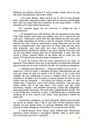 obstáculo de espécie nenhuma? É muito simples: chega nela e diz que 
não está mais gostando. Isso é fato, certo? 
— Em parte, Marlon. Sabe como é que é, não se trata daquele 
amor, nada disso. Mas tenho pena e acho que um pouco eu ainda gosto 
dela. Não vou casar! Mas ela é boazinha, é uma moça direita... é difícil 
encontrar uma moça direita hoje em dia! 
Em momento algum ele me incentivou a romper de vez o 
relacionamento. 
— É importante que você continue com ela enquanto for bom para 
você. Mas quando você achar que acabou, que não é mesmo ela que 
você quer... então põe o ponto final sem esta história de ficar com pena. 
Não aceite imposições de família e nem de ninguém. Decida por você 
mesmo! Por hora, continue namorando a moça. Mas para que ela não 
seja um problema para você, faça como eu disse. Diga que seu amor 
está acabando, que você está com muita dúvida a respeito do 
relacionamento, dúvidas em relação a ela, por aí adiante. Fala que você 
vai dar uma última chance para ela te reconquistar, e caso isso não 
ocorra é “tchau” mesmo! Afinal, se ela tentou até se matar por sua 
causa...! Te garanto que ela será super compreensiva! 
E assim foi mesmo. Ela era muito compreensiva em todos os 
aspectos. Como Marlon havia dito. E ele também me havia feito entender 
que era muito bom ter duas mulheres. Ou três. Ou quantas eu desejasse. 
— Salomão teve setecentas. — Disse-me Marlon com ar cínico. — 
Vejam só, o Rei de Israel, o escolhido de Deus. Naturalmente que ele 
teve que deixar de lado um pouco a lei de Deus, e fez o que tinha 
vontade. Se teve setecentas é porque o negócio devia ser bom pra 
caramba! A verdade é que às vezes o homem precisa de mais de uma 
mulher para se completar. — Ele sorria com malícia no olhar. — Tem 
mulher que é “boazinha” como você mesmo comentou, mas que para 
outras coisas não é tão boa assim. Tem outras que são muito 
carinhosas, meigas... mas também rancorosas. Outras são inteligentes, 
boas para longas conversas. Por outro lado, independentes demais. Por 
aí vai! Então uma compensa a outra. A deficiência aqui é suprida pela 
eficiência ali. O bom mesmo é ter várias. Você aproveita o melhor de 
cada uma! 
Incentivada a poligamia, eu fiquei pensando. Marlon tinha dourado 
um pouco as coisas, mas o fato é que todo homem pensava assim 
mesmo. Só que, apesar disso, eu pensava diferente. Não estava com 
vontade de fazer coleção de namoradas. Por ora ficava com Camila. 
E mesmo porque havia Thalya nessa história toda. Novamente 
esbarrava nesse pequeno e irrevogável “detalhe”. Mas eu podia estar 
com ela sempre que assim o quisesse. 
8 
 