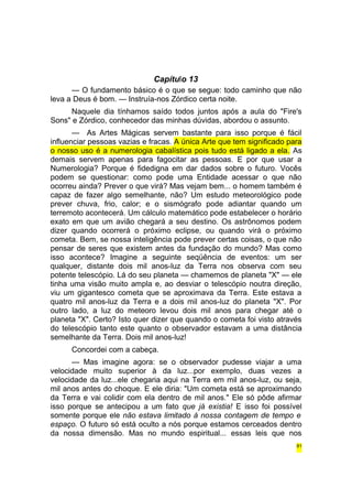 Capítulo 13 
— O fundamento básico é o que se segue: todo caminho que não 
leva a Deus é bom. — Instruía-nos Zórdico certa noite. 
Naquele dia tínhamos saído todos juntos após a aula do "Fire's 
Sons" e Zórdico, conhecedor das minhas dúvidas, abordou o assunto. 
— As Artes Mágicas servem bastante para isso porque é fácil 
influenciar pessoas vazias e fracas. A única Arte que tem significado para 
o nosso uso é a numerologia cabalística pois tudo está ligado a ela. As 
demais servem apenas para fagocitar as pessoas. E por que usar a 
Numerologia? Porque é fidedigna em dar dados sobre o futuro. Vocês 
podem se questionar: como pode uma Entidade acessar o que não 
ocorreu ainda? Prever o que virá? Mas vejam bem... o homem também é 
capaz de fazer algo semelhante, não? Um estudo meteorológico pode 
prever chuva, frio, calor; e o sismógrafo pode adiantar quando um 
terremoto acontecerá. Um cálculo matemático pode estabelecer o horário 
exato em que um avião chegará a seu destino. Os astrônomos podem 
dizer quando ocorrerá o próximo eclipse, ou quando virá o próximo 
cometa. Bem, se nossa inteligência pode prever certas coisas, o que não 
pensar de seres que existem antes da fundação do mundo? Mas como 
isso acontece? Imagine a seguinte seqüência de eventos: um ser 
qualquer, distante dois mil anos-luz da Terra nos observa com seu 
potente telescópio. Lá do seu planeta — chamemos de planeta "X" — ele 
tinha uma visão muito ampla e, ao desviar o telescópio noutra direção, 
viu um gigantesco cometa que se aproximava da Terra. Este estava a 
quatro mil anos-luz da Terra e a dois mil anos-luz do planeta "X". Por 
outro lado, a luz do meteoro levou dois mil anos para chegar até o 
planeta "X". Certo? Isto quer dizer que quando o cometa foi visto através 
do telescópio tanto este quanto o observador estavam a uma distância 
semelhante da Terra. Dois mil anos-luz! 
Concordei com a cabeça. 
— Mas imagine agora: se o observador pudesse viajar a uma 
velocidade muito superior à da luz...por exemplo, duas vezes a 
velocidade da luz...ele chegaria aqui na Terra em mil anos-luz, ou seja, 
mil anos antes do choque. E ele diria: "Um cometa está se aproximando 
da Terra e vai colidir com ela dentro de mil anos." Ele só pôde afirmar 
isso porque se antecipou a um fato que já existia! E isso foi possível 
somente porque ele não estava limitado à nossa contagem de tempo e 
espaço. O futuro só está oculto a nós porque estamos cerceados dentro 
da nossa dimensão. Mas no mundo espiritual... essas leis que nos 
81 
 