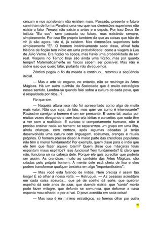 cercam e nos aprisionam não existem mais. Passado, presente e futuro 
caminham de forma Paralela uma vez que nas dimensões superiores não 
existe o fator Tempo: não existe o antes e o depois. Por isso Deus Se 
intitula "Eu sou": sem passado ou futuro, mas existindo sempre, 
simplesmente. Por isso Ele próprio também diz que as coisas que hão de 
vir já são agora. Isto é, já existem. Nas dimensões superiores tudo 
simplesmente "É". O homem instintivamente sabe disso, afinal toda 
história de ficção tem início em uma probabilidade: como a viagem à Lua 
de Júlio Verne. Era ficção na época, mas havia uma probabilidade de ser 
real. Viagens no Tempo hoje são ainda uma ficção, mas por quanto 
tempo? Matematicamente os físicos sabem ser possível. Mas não é 
sobre isso que quero falar, portanto não divaguemos. 
Zórdico pegou o fio da meada e continuou, retomou a seqüência 
inicial. 
— Mas a arte do engano, no entanto, não se restringe às Artes 
Mágicas. Há um outro quinhão da Sociedade que é muito estratégico 
nesse sentido. Lembra-se quando falei sobre a cultura de cada povo, que 
é respaldada por ritos...? 
Fiz que sim. 
— Naquela altura isso não foi apresentado como algo de muito 
mais valor. Não que seja, de fato, mas quer ver como é interessante? 
Raciocine comigo: o homem é um ser pensante. E como tal, acaba por 
muitas vezes divagando e com isso cria idéias e conceitos que nada têm 
a ver com a realidade. E curioso o comportamento humano, não é 
preciso ensinar nada ao homem: se separarmos um grupo em uma ilha, 
ainda crianças, com certeza, após algumas décadas já terão 
desenvolvido uma cultura com linguagem, costumes, crenças e rituais 
próprios. O homem precisa disso! A maior parte das crendices populares 
não têm o menor fundamento! Por exemplo, quem disse para o índio que 
ele tem que fazer aquele totem? Quem disse que máscaras feias 
espantam maus espíritos? Isso funcional Tem fundamento? É claro que 
não, funciona só na cabeça dele. Porque ele quis acreditar que poderia 
ser assim. As crendices, muito ao contrário das Artes Mágicas, são 
criadas pelo próprio homem. A mente dele está cheia de lixo e eles 
podem transformar qualquer besteira em algo "importantíssimo". 
— Mas você está falando de índios. Nem precisa ir assim tão 
longe! É só olhar à nossa volta. — Retruquei. — As pessoas acreditam 
em cada coisa absurda... que pé de coelho dá sorte, que quebrar 
espelho dá sete anos de azar, que duende existe, que "santo" morto 
pode fazer milagre, que defunto se comunica, que defumar a casa 
espanta mau-olhado, e por aí vai. O povo acredita em cada coisa! 
— Mas isso é no mínimo estratégico, se formos olhar por outro 
82 
 
