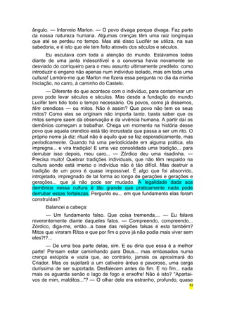 ângulo. — Interveio Marlon. — O povo divaga porque divaga. Faz parte 
da nossa natureza humana. Algumas crenças têm uma raiz longínqua 
que até se perdeu no tempo. Mas até disso Lucifér se utiliza, na sua 
sabedoria, e é isto que ele tem feito através dos séculos e séculos. 
Eu escutava com toda a atenção do mundo. Estávamos todos 
diante de uma janta indescritível e a conversa havia novamente se 
desviado do corriqueiro para o meu assunto ultimamente predileto: como 
introduzir o engano não apenas num indivíduo isolado, mas em toda uma 
cultura! Lembro-me que Marlon me fizera essa pergunta no dia da minha 
Iniciação, no carro, à caminho do Castelo. 
— Diferente do que acontece com o indivíduo, para contaminar um 
povo pode levar séculos e séculos. Mas desde a fundação do mundo 
Lucifér tem tido todo o tempo necessário. Os povos, como já dissemos, 
têm crendices — ou mitos. Não é assim? Que povo não tem os seus 
mitos? Como eles se originam não importa tanto, basta saber que os 
mitos sempre saem da observação e da vivência humana. A partir daí os 
demônios começam a trabalhar. Chega um momento na história desse 
povo que aquela crendice está tão incrustada que passa a ser um rito. O 
próprio nome já diz: ritual não é aquilo que se faz esporadicamente, mas 
periodicamente. Quando há uma periodicidade em alguma prática, ela 
impregna... e vira tradição! E uma vez consolidada uma tradição... para 
derrubar isso depois, meu caro... — Zórdico deu uma risadinha. — 
Precisa muito! Quebrar tradições individuais, que não têm respaldo na 
cultura aonde está imerso o indivíduo não é tão difícil. Mas destruir a 
tradição de um povo é quase impossível. É algo que foi absorvido, 
introjetado, impregnado de tal forma ao longo de gerações e gerações e 
gerações... que já não pode ser mudado. A legalidade dada aos 
demônios nessa cultura é tão grande que praticamente nada pode 
derrubar essas fortalezas. Pergunto eu... em que fundamento elas foram 
construídas? 
Balancei a cabeça: 
— Um fundamento falso. Que coisa tremenda.... — Eu falava 
reverentemente diante daqueles fatos. — Compreendo, compreendo... 
Zórdico, diga-me, então...a base das religiões falsas é esta também? 
Mitos que viraram Ritos e que por fim o povo já não podia mais viver sem 
eles?!?... 
— De uma boa parte delas, sim. E eu diria que essa é a melhor 
parte! Pensam estar caminhando para Deus... mas embasados numa 
crença estúpida e vazia que, ao contrário, jamais os aproximará do 
Criador. Mas os sujeitará a um cativeiro árduo e pavoroso, uma carga 
duríssima de ser suportada. Desfalecem antes do fim. E no fim... nada 
mais os aguarda senão o lago de fogo e enxofre! Não é isto? "Apartai-vos 
de mim, malditos..."? — O olhar dele era estranho, profundo, quase 
83 
 