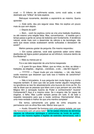 cruel. — O Inferno de sofrimento existe, como você sabe, e está 
destinado aos "órfãos" de toda espécie. 
Retruquei novamente, decidido a espremê-lo ao máximo. Queria 
aprender: 
— Está certo, deu pra segurar essa. Mas me explica um pouco 
mais do que vem depois. 
— Depois do quê? 
— Bom... você me explicou como se cria uma tradição ritualística, 
ou até mesmo uma religião falsa. Mas, convenhamos... à medida que o 
tempo passa a gente se cansa de bobeiras sem fundamento. A tendência 
natural, ainda mais com o desenrolar da ciência e da tecnologia, não 
seria que essas coisas acabassem sendo sufocadas e deixassem de 
existir? 
Marlon pareceu gostar da pergunta. Ele mesmo respondeu: 
— Em outras palavras, você está querendo saber como idéias 
destituídas de lógica podem perpetuar-se ad infinitum, inclusive dentro da 
Era Moderna? 
— Mais ou menos por aí. 
Foi a vez dele responder de uma forma inesperada: 
— E quem foi que disse, Rillian, que os mitos, os ritos, as idéias e 
tradições, as religiões... dogmas... crendices... e etc. .. não têm lógica?! 
— ?????!!! — Fiquei mudo por uns instantes. — Ué, não foram 
vocês mesmos que disseram que tudo isso é história de carochinha? 
Pare de brincar. 
— Não é brincadeira. A sua pergunta tem muita lógica e a minha 
resposta também. É claro que não se pode manter alguém mergulhado 
na ignorância se isso for absolutamente uma loucura do início ao fim. Eu 
não te disse que as pessoas que lidam com o que pensam ser uma Arte 
Mágica têm a sensação ilusória de Poder e conhecimento? Ilusória! 
Compreende?! Aqui é a mesma coisa. Se o engano não for capaz de 
enganar, é falho. Mas Lucifér sempre pensa em tudo. E dá todo o 
respaldo necessário para que a ilusão continue. Eternamente! Afinal, 
uma meia-verdade é melhor do que uma mentira completa! 
Ele tomou calmamente uns goles de vinho enquanto eu 
permanecia com os olhos fitos nele. Marlon teve que rir: 
— Ilusão, Eduardo! Se funciona com uma pessoa isolada, por que 
não funcionaria com um povo todo? Se há castas inferiores de demônios 
capazes de influenciar astrólogos e cartomantes de fundo de quintal... 
por que não haveria legiões e legiões de exércitos demoníacos, sob o 
84 
 