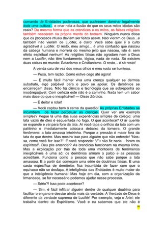 comando de Entidades poderosas, que pudessem dominar legalmente 
toda uma cultura... e criar nela a ilusão de que os seus mitos idiotas são 
reais? Da mesma forma que as crendices e os mitos, as falsas religiões 
também nasceram na própria mente do homem. Ninguém nunca disse 
que os processos rituais deviam ser feitos assim. Não vieram de Deus...e 
também não vieram de Lucifér, é claro! Você sabe qual é o culto 
agradável a Lucifér. O resto, meu amigo... é uma confusão que nasceu 
da cabeça humana e morrerá do mesmo jeito que nasceu, isto é: sem 
efeito espiritual nenhum! As religiões falsas não agradam nem a Deus 
nem a Lucifér, não têm fundamento, lógica, nada de nada. Só existem 
duas coisas no mundo: Satanismo e Cristianismo. O resto... é só resto! 
A venda caiu de vez dos meus olhos e meu rosto se iluminou. 
— Puxa, tem razão. Como estive cego até agora! 
— E muito fácil manter viva uma crença qualquer se dermos 
substrato, algo palpável para o povo se apoiar. Os demônios se 
encarregam disso. Não há ciência e tecnologia que se sobreponha ao 
insobrepujável. Com certeza este não é o caminho. Nada tem um sabor 
mais doce do que o inexplicável! — Disse Zórdico. 
— É deitar e rolar! 
— Você captou bem o cerne da questão! As próprias Entidades se 
incumbem de fazer perpetuar as crenças. Quer ver um exemplo 
simples? Pegue lá uma das suas experiências simples de colégio: uma 
lata vazia de óleo é esquentada no fogo. O que acontece? O ar quente 
se expande e vai para fora da lata. Aí você tapa o orifício da lata com um 
palitinho e imediatamente coloca-a debaixo da torneira. O grande 
fenômeno: a lata amassa inteirinha. Porque a pressão é maior fora da 
lata do que dentro. Mas mostra isso para alguém que não entende! "Nos-sa, 
como você fez isso?". E você responde: "Eu não fiz nada... foram os 
espíritos!". Deu pra entender? As crendices funcionam na mesma linha. 
Mas a explicação por trás de toda uma montoeira de fenômenos 
inexplicáveis é uma só: os demônios armam o palco e as pessoas 
acreditam. Funciona como a pessoa que não sabe porque a lata 
amassou. E a partir daí começam uma série de doutrinas falsas. E uma 
casta específica de demônios fica incumbida de fazer com que o 
equívoco não se desfaça. A inteligência das Entidades é muito maior do 
que a inteligência humana! Mas hoje em dia, com a organização da 
Irmandade, se for necessário podemos ajudar nesse processo. 
— Sério?! Isso pode acontecer? 
— Sim, é fácil infiltrar alguém dentro de qualquer doutrina para 
facilitar o engano e desviar ainda mais da verdade. A Verdade de Deus é 
diferente da verdade suprema de Lucifér! Por exemplo, veja o Ariel: ele 
trabalha dentro do Espiritismo. Você e eu sabemos que ele não é 
85 
 