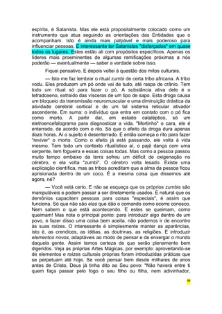 espírita, é Satanista. Mas ele está propositalmente colocado como um 
instrumento que atua seguindo as orientações das Entidades que o 
acompanham. Isto é ainda mais palpável e mais poderoso para 
influenciar pessoas. É interessante ter Satanistas "disfarçados" em quase 
todos os lugares. Estes estão ali com propósitos específicos. Apenas os 
líderes mais proeminentes de algumas ramificações próximas a nós 
poderão — eventualmente — saber a verdade sobre isso. 
Fiquei pensativo. E depois voltei à questão dos mitos culturais. 
— Isto me faz lembrar o ritual zumbi de certa tribo africana. A tribo 
vodu. Eles produzem um pó onde vai de tudo, até raspa de crânio. Tem 
todo um ritual só para fazer o pó. A substância ativa dele é o 
tetradoxeno, extraído das vísceras de um tipo de sapo. Esta droga causa 
um bloqueio da transmissão neuromuscular e uma diminuição drástica da 
atividade cerebral cortical e de um tal sistema reticular ativador 
ascendente. Em suma: o indivíduo que entra em contato com o pó fica 
como morto. A partir daí, em estado cataléptico, só um 
eletroencefalograma para diagnosticar a vida. "Mortinho" o cara, ele é 
enterrado, de acordo com o rito. Só que o efeito da droga dura apenas 
doze horas. Aí o sujeito é desenterrado. E então começa o rito para fazer 
"reviver" o morto. Como o efeito já está passando, ele volta à vida 
mesmo. Tem todo um contexto ritualístico aí, o pajé dança com uma 
serpente, tem fogueira e essas coisas todas. Mas como a pessoa passou 
muito tempo embaixo da terra sofreu um déficit de oxigenação no 
cérebro, e ela volta "zumbi". O cérebro volta lesado. Existe uma 
explicação científica, mas as tribos acreditam que a alma da pessoa ficou 
aprisionada dentro de um coco. É a mesma coisa que dissemos até 
agora, né? 
— Você está certo. E não se esqueça que os próprios zumbis são 
manipuláveis e podem passar a ser diretamente usados. É natural que os 
demônios capacitem pessoas para coisas "especiais", é assim que 
funciona. Só que não são elas que dão o comando como ocorre conosco. 
Nem sabem o que está acontecendo. E estes se queimam, como 
queimam! Mas note o principal ponto: para introduzir algo dentro de um 
povo, e fazer disso uma coisa bem aceita, não podemos ir de encontro 
às suas raízes. O interessante é simplesmente manter as aparências, 
isto é, as crendices, as idéias, as doutrinas, as religiões. E introduzir 
elementos novos, adaptáveis ao modo de pensar e de enxergar o mundo 
daquela gente. Assim temos certeza de que serão plenamente bem 
digeridos. Veja as próprias Artes Mágicas, por exemplo: aproveitando-se 
de elementos e raízes culturais próprias foram introduzidas práticas que 
se perpetuam até hoje. Se você pensar bem desde milhares de anos 
antes de Cristo, Deus já tinha dito ao Seu povo: "Não haverá entre ti 
quem faça passar pelo fogo o seu filho ou filha, nem adivinhador, 
86 
 