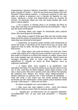 prognosticador, agoureiro, feiticeiro, encantador, necromante, mágico, ou 
quem consulte os mortos...". Sinal de que havia quem fizesse tudo isso! 
Percebe?! Estas práticas existiam... e continuam existindo! E cada uma 
delas se originou e perpetuou com a intenção de fagocitar ou, pelo 
menos, influenciar a fundo uma determinada cultura ou conjunto de 
culturas. Os elementos falsos que vêm dos Guias também têm como 
base o mesmo objetivo. 
— Ah, é mesmo. A Verdade plena é um privilégio dos filhos do 
Fogo. Mas você falou em ramificações próximas da Irmandade?!... Mas o 
que são essas ramificações? 
— Doutrinas falsas cuja origem foi direcionada pelos próprios 
Guias. São como Braços da Irmandade. 
— Mas desde a origem?! Então quer dizer que nem sempre essas 
falsas doutrinas partem da ignorância de pessoas que nem sonham com 
nada disso que comentamos até agora? 
— Certamente. As doutrinas podem também partir diretamente da 
mente dos Guias. E difundirem-se da mesma forma que as outras. Mas 
alegre-se! Você foi eleito. Até Deus elegeu os seus filhos, não é isso? 
Está escrito. 
— É!... Pôxa, legal o que você me ensinou com tudo isso. Como 
Lucifér sabe infiltrar-se no meio dos povos e plantar o que quer. O que é 
bem aceito no Oriente ou na África nem sempre, ou melhor, quase nunca 
tem muito respaldo aqui nas Américas, por exemplo. Mesmo assim ele 
consegue prevalecer tanto lá como aqui. Mas conte-me mais 
segredinhos! E, voltando um pouco às Artes Mágicas, como se 
originaram realmente? 
— A origem delas, como surgiram e se espalharam, você 
aprenderá mais tarde. Por enquanto atenha-se ao princípio básico do seu 
uso. E olhe, você falou de falsas religiões, seitas, falsas crenças, e até 
citou o ritual zumbi. Mas nem é preciso correr até a África! Há exemplos 
tão palpáveis bem debaixo dos nossos olhos! Mega-exemplos! — 
Zórdico saboreava as palavras com o olhar brilhando de satisfação. — 
Você não sente o mau cheiro que vem sendo exalado de farsas 
tremendas que têm influenciado a nossa própria cultura brasileira desde 
há muito, muito tempo? — Olhou-me nos olhos. 
Eu estava empolgado com o que acabara de ouvir. 
— Mas, puxa vida, esse negócio é como... como uma doença 
oportunista! Vocês já ouviram falar em doenças oportunistas? 
— Aquelas que se desenvolvem em um organismo debilitado, 
imunodeprimido? Sim, no que você está pensando? — Perguntou 
Marlon. 
87 
 