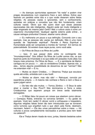 — As doenças oportunistas aparecem "do nada" e podem virar 
pragas devastadoras num organismo fraco e sem defesa. Estive aqui 
fazendo um paralelo entre isso e o que vocês disseram sobre falsas 
religiões. As pessoas vazias e ignorantes, sem o conhecimento, 
apoiadas em práticas e conceitos que não têm fundamento, criam 
culturas vazias. Óbvio que não quero dizer que essas pessoas 
equivocadas não são inteligentes. Alguém pode ser muito inteligente e 
estar enganado do mesmo jeito! Certo? Mas a cultura vazia é como um 
organismo imunodeprimido. Qualquer agente externo pode entrar... e 
causar estragos profundos! Crescer, alastrar como câncer. 
— Eu melhoraria um pouco a sua definição. Concordo com o seu 
exemplo, mas as pessoas são vazias por definição. Não é uma mera 
questão de "depressão espiritual". Perante o Reino Espiritual a 
Humanidade pode ser comparada a montes de "vermes". Em termos de 
potencialidade. Só existem duas raças puras, como você sabe. 
— Os Filhos de Deus e os filhos de Lucifér. 
— Isso. O que passar disto entra no contingente dos 
"imunodeprimidos". Dos órfãos! Os filhos de Lucifér somos nós, os que 
fazemos parte da Irmandade e os que estão em posições muito altas nos 
braços mais próximos. Os Filhos de Deus... — E o semblante de Marlon 
carregou-se um pouco. — ...são os verdadeiros Cristãos. Apenas nós...e 
eles... temos alguma possibilidade de deixarmos de ser "vermes"! Não 
me entendam mal! — E riu. 
— Muitos se dizem Cristãos... — Observou Thalya que escutava 
quieta até então, entretida com o seu fusilli. 
— Muitos se dizem, mas não são! — Retruquei, convicto por 
experiência própria. — A maioria não conhece o Reino e nem o Deus a 
quem julgam servir. 
— De fato não são muitos. — Tornou Zórdico. — E Deus lá sabe 
atrair e manter o Seu Povo?! Nós dominamos a Terra e estes 
Cristãozinhos que esperem porque em breve serão totalmente 
esmagados. 
— O Rillian falou há pouco em coisas que alastram como câncer. 
— Começou Rúbia, entrando na conversa também. — Eu gostei do 
exemplo. Você tem razão! O câncer corrói e enfraquece o hospedeiro. 
Algumas religiões falsas foram tão bem introduzidas que se tornaram 
como tumores que engolfam tudo o que vêem pela frente, destroem, 
necrosam, fedem! — Ela deu umas pancadinhas sobre a mesa. — Há 
culturas e povos completamente necrosados e prontos para irem feder 
na caldeira!!! 
Ela e Thalya deram risada de novo, juntas, falando besteiras sobre 
88 
 