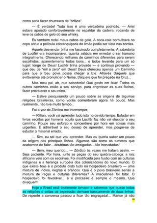 como seria fazer churrasco de "órfãos". 
— É verdade! Tudo isso é uma verdadeira podridão. — Ariel 
estava apoiado confortavelmente no espaldar da cadeira, rodando de 
leve os cubos de gelo do seu whisky. 
Eu também rodei meus cubos de gelo. A coca-cola borbulhava no 
copo alto e a película esbranquiçada do limão podia ser vista nas bordas. 
Aquele desvendar tinha me fascinado completamente. A sabedoria 
de Lucifér era incomparável, quanta astúcia em enredar o ser humano 
integralmente. Oferecendo milhares de caminhos diferentes para serem 
escolhidos, aparentemente todos bons... e todos levando para um só 
lugar: longe de Deus! Lucifér tinha provado — e continua provando — 
que deu de "mil a zero" em Deus! Deus ofereceu apenas um Caminho 
para que o Seu povo possa chegar a Ele. Através Daquele que 
evitávamos até pronunciar o Nome, Daquele que foi pregado na Cruz... 
Mas meu pai, ah, que sabedoria! Que gosto em falar! Todos os 
outros caminhos estão a seu serviço, para engrossar as suas fileiras, 
fazer prevalecer o seu reino. 
— Estive pesquisando um pouco sobre as origens de algumas 
religiões brasileiras, como vocês comentaram agora há pouco. Mas 
realmente, não tive muito tempo... 
Foi a vez de Zórdico me interromper. 
— Rillian, você vai aprender tudo isto no devido tempo. Estudar em 
livros escritos por homens aquilo que Lucifér faz não vai elucidar o seu 
caminho. Poupe seu esforço e concentre-o por hora em coisas mais 
urgentes. É admirável o seu desejo de aprender, mas poupe-se de 
estudar o material errado. 
— Sim, eu sei que vou aprender. Mas eu queria saber um pouco 
da origem das principais linhas. Algumas são como os tumores que 
acabamos de falar... doutrinas tão arraigadas... tão incrustadas! 
— Bem, meu querido... — Zórdico às vezes me tratava assim. — 
Seja paciente. Por hora, junte as peças do seu quebra-cabeça: a raiz 
africana veio com os escravos. Foi modificada pela fusão com as culturas 
indígenas e a herança européia dos colonizadores do novo mundo. O 
que existe hoje é o produto disto tudo no hospedeiro brasileiro — uma 
mistura de índios, negros e brancos. Que é o povo brasileiro senão a 
mistura de raças e culturas diferentes? A miscelânea foi total. O 
hospedeiro foi favorável... e o processo é sempre o mesmo. Que 
divaguem! 
Hoje o Brasil está totalmente tomado e sabemos que quase todas 
as religiões e seitas de expressão derivam basicamente de duas linhas. 
De repente a conversa passou a ficar tão engraçada!... Marlon já não 
89 
 