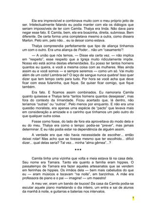 Ela era imprevisível e combinava muito com o meu próprio jeito de 
ser. Intelectualmente falando eu podia manter com ela os diálogos que 
seriam impossíveis de ter com Camila. Thalya era linda. Não dava para 
negar esse fato. E Camila, bem, ela era boazinha, direita, submissa. Bem 
diferente. De certa forma uma completava mesmo a outra, como dissera 
Marlon. Pelo sim, pelo não... eu ia deixar como estava. 
Thalya compreendia perfeitamente que tipo de aliança tínhamos 
um com o outro. Era uma aliança de Poder... não um “casamento”! 
— A união que nós temos, — Disse ela certa vez. — não implica 
em “respeito”, esse respeito que a Igreja muito ridiculamente impõe. 
Nosso elo está acima destas efemeridades. Eu posso ter tantos homens 
quantos eu queira, e você a mesma coisa com as mulheres. Mas ainda 
assim eu e você somos — e sempre seremos — como um só. Vai muito 
além de um coito! Lembra-se? O laço de sangue nunca quebra! Isso quer 
dizer que tem tempo certo para tudo. Por hora se você acha que deve 
ficar com essa fulaninha, que fique. Se quiser ficar comigo, que fique 
também. 
Era fato. E ficamos assim combinados. Eu namoraria Camila 
quanto quisesse e Thalya teria “tantos homens quantos desejasse”, mas 
fora do contexto da Irmandade. Ficou acertado que, lá dentro, não 
teríamos “outras” ou “outros”. Pelo menos por enquanto. E não era uma 
questão moralista, era apenas uma espécie de “pacto” que levava mais 
em consideração a amizade e o carinho que tínhamos um pelo outro do 
que qualquer outra coisa. 
Fosse como fosse, do lado de fora ela aproveitava do modo dela e 
eu do meu. Thalya era como o tempo: podia-se “prever”, mas jamais 
determinar. E eu não podia estar na dependência de alguém assim. 
A verdade era que não havia necessidade de escolher... então 
deixei rolar! Mas acho que se tivesse mesmo que ter escolhido... difícil 
dizer... qual delas seria? Tal vez... minha “alma gêmea”...? 
*** 
Camila tinha uma vizinha que volta e meia estava lá na casa dela. 
Seu nome era Tamara. Tanto ela quanto a família eram hippies. O 
passatempo de Tamara era fazer aqueles artesanatos que se vendem 
em feirinhas de hippies. Os irmãos dela — bem mais cabeludos do que 
eu — eram músicos e tocavam “na noite”, em barzinhos. A mãe era 
professora de piano e o pai — imagine! — um maestro! 
A meu ver, eram um bando de loucos! Da casa da Camila podia-se 
escutar aquele piano martelando o dia inteiro, um entra e sai de alunos 
da manhã à noite, e guitarras e baterias nos intervalos. 
9 
 