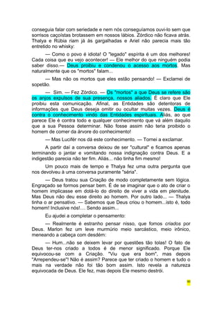 conseguia falar com seriedade e nem nós conseguíamos ouvi-lo sem que 
sorrisos caçoístas brotassem em nossos lábios. Zórdico não ficava atrás. 
Thalya e Rúbia riam já às gargalhadas e Ariel não parecia mais tão 
entretido no whisky: 
— Como o povo é idiota! O "legado" espírita é um dos melhores! 
Cada coisa que eu vejo acontecer! — Ele melhor do que ninguém podia 
saber disso.— Deus proibiu e condenou o acesso aos mortos. Mas 
naturalmente que os "mortos" falam... 
— Mas não os mortos que eles estão pensando! — Exclamei de 
sopetão. 
— Sim. — Fez Zórdico. — Os "mortos" a que Deus se refere são 
os anjos expulsos de sua presença, nossos aliados. É claro que Ele 
proibiu esta comunicação. Afinal, as Entidades são detentoras de 
informações que Deus deseja omitir ou ocultar muitas vezes. Deus é 
contra o conhecimento vindo das Entidades espirituais. Aliás, ao que 
parece Ele é contra todo e qualquer conhecimento que vá além daquilo 
que a sua Pessoa determinar. Não fosse assim não teria proibido o 
homem de comer da árvore do conhecimento! 
— Mas Lucifér nos dá este conhecimento. — Tornei a exclamar. 
A partir daí a conversa deixou de ser "cultural" e ficamos apenas 
terminando o jantar e vomitando nossa indignação contra Deus. E a 
indigestão parecia não ter fim. Aliás... não tinha fim mesmo! 
Um pouco mais de tempo e Thalya fez uma outra pergunta que 
nos devolveu à uma conversa puramente "séria". 
— Deus tratou sua Criação de modo completamente sem lógica. 
Engraçado se formos pensar bem. É de se imaginar que o ato de criar o 
homem implicasse em dotá-lo do direito de viver a vida em plenitude. 
Mas Deus não deu esse direito ao homem. Por outro lado... — Thalya 
tinha o ar pensativo. — Sabemos que Deus criou o homem...isto é, todo 
homem! Inclusive nós!.... Sendo assim... 
Eu ajudei a completar o pensamento: 
— Realmente é estranho pensar nisso, que fomos criados por 
Deus. Marlon fez um leve murmúrio meio sarcástico, meio irônico, 
meneando a cabeça com desdém: 
— Hum...não se deixem levar por questões tão tolas! O fato de 
Deus ter-nos criado a todos é de menor significado. Porque Ele 
equivocou-se com a Criação. "Viu que era bom", mas depois 
"Arrependeu-se"! Não é assim? Parece que ter criado o homem e tudo o 
mais na verdade não foi tão bom assim. Isto revela a natureza 
equivocada de Deus. Ele fez, mas depois Ele mesmo destrói. 
90 
 