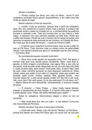 Zórdico completou: 
— Fomos criados por Deus, sim, mas um Deus... louco! É uma 
verdadeira confusão! Deus parece esquizofrênico, e em cada surto Ele 
muda as regras do jogo! 
Marlon retomou a linha de raciocínio: 
— Lucifér, muito ao contrário, sempre teve o perfil do verdadeiro 
deus. Ele, sim, sempre foi o mesmo ontem, hoje e sempre. E embora não 
possuísse ainda o poder da Criação em si, o conhecimento da essência 
humana é inerente a ele. Todo ser humano tem no seu interior o lado 
negro, a natureza ruim que caminha paralela ao lado bom. Ainda que 
Lucifér não tivesse o Poder de criar o homem ele foi capaz de lançar uma 
semente na essência mais profunda do ser humano, na Criação de Deus. 
De modo que ele é parte do homem... e parte do homem é dele! 
— E parece que a natureza humana busca mais ao pai Lucifér do 
que ao Pai Deus. Tudo funciona mais ou menos como na paternidade 
natural: nem sempre aquele que gera é o verdadeiro pai de uma criança. 
— Comentou Ariel. 
Eu compreendia aquele conceito muito bem. 
— Deus ficou muito aquém do esperado como "Pai". Ele gerou o 
homem mas teve uma atitude pouco condizente: "Bem, você está aí, 
gerado, à minha imagem e semelhança, mas agora, filho, a sua vida vai 
ser assim: você só pode andar desse lado da rua, do outro lado não pode 
ir. Estas árvores altas, está vendo? Você pode olhar, tá bem? Mas nada 
de subir nelas, caminhe somente no meio daqueles matinhos ali. Estas 
outras coisas que estão à sua volta é o seguinte: estas aqui podem ser 
tocadas, pode comer, cheirar, apalpar. Mas aquelas outras... nem 
encoste nelas! Ah, e está vendo aquela mulher ali? Ela não é pra você, 
não, ouviu bem? Se você quiser, Eu te dou esta aqui! E é só essa, viu?" 
— Marlon falava em tom debochado, ridicularizando, e arrancou risadas 
de todos. 
— É mesmo! — Falou Thalya. — Deus impôs regras demais. 
Impediu o desabrochar da Sua Criação. E o homem olha para si mesmo 
e sente aquele vazio. "Pôxa, não tenho liberdade para nada!!!". 
Rúbia foi categórica. Demonstrava alegria e alívio na voz ao 
comentar: 
— Mas ainda bem que veio um outro... e nos adotou! Livrou-nos 
dos maus tratos do Pai Deus. 
Zórdico escutava mas abriu a boca para comentar: 
— Você está certa, Rúbia, mas não fomos "libertos" do Pai Deus... 
porque Ele sequer era nosso Pai! Deus agiu um pouco pior do que isso 
91 
 