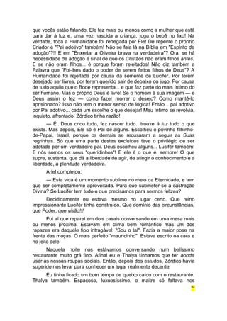 que vocês estão falando. Ele fez mais ou menos como a mulher que está 
para dar à luz e, uma vez nascida a criança, joga o bebê no lixo! Na 
verdade, toda a Humanidade foi renegada por Ele! De repente o próprio 
Criador é "Pai adotivo" também! Não se fala lá na Bíblia em "Espírito de 
adoção"?!! E em "Enxertar a Oliveira brava na verdadeira"? Ora, se há 
necessidade de adoção é sinal de que os Cristãos não eram filhos antes. 
E se não eram filhos... é porque foram rejeitados! Não diz também a 
Palavra que "Foi-lhes dado o poder de serem feitos filhos de Deus"? A 
Humanidade foi rejeitada por causa da semente de Lucifér. Por terem 
desejado ser livres, por terem querido sair de debaixo do jugo. Por causa 
de tudo aquilo que o Bode representa... e que faz parte do mais íntimo do 
ser humano. Mas o próprio Deus é livre! Se o homem é sua imagem — e 
Deus assim o fez — como fazer morrer o desejo? Como mantê-lo 
aprisionado? Isso não tem o menor senso de lógica! Então... pai adotivo 
por Pai adotivo... cada um escolhe o que desejar! Meu íntimo se revolvia, 
inquieto, afrontado. Zórdico tinha razão! 
— É...Deus criou tudo, fez nascer tudo.. trouxe à luz tudo o que 
existe. Mas depois, Ele só é Pai de alguns. Escolheu o povinho filhinho-de- 
Papai, Israel, porque os demais se recusaram a seguir as Suas 
regrinhas. Só que uma parte destes excluídos teve o privilégio de ser 
adotada por um verdadeiro pai. Deus escolheu alguns... Lucifér também! 
E nós somos os seus "queridinhos"! E ele é o que é, sempre! O que 
supre, sustenta, que dá a liberdade de agir, de atingir o conhecimento e a 
liberdade, a plenitude verdadeira. 
Ariel completou: 
— Esta vida é um momento sublime no meio da Eternidade, e tem 
que ser completamente aproveitada. Para que submeter-se à castração 
Divina? Se Lucifér tem tudo o que precisamos para sermos felizes? 
Decididamente eu estava mesmo no lugar certo. Que reino 
impressionante Lucifér tinha construído. Que domínio das circunstâncias, 
que Poder, que visão!!! 
Foi aí que reparei em dois casais conversando em uma mesa mais 
ou menos próxima. Estavam em clima bem romântico mas um dos 
rapazes era daquele tipo intragável: "Sou o tal". Fazia a maior pose na 
frente das moças. O mais perfeito "mauricinho". Estava escrito na cara e 
no jeito dele. 
Naquela noite nós estávamos conversando num belíssimo 
restaurante muito grã fino. Afinal eu e Thalya tínhamos que ter aonde 
usar as nossas roupas sociais. Então, depois dos estudos, Zórdico havia 
sugerido nos levar para conhecer um lugar realmente decente. 
Eu tinha ficado um bom tempo de queixo caído com o restaurante. 
Thalya também. Espaçoso, luxuosíssimo, o maitre só faltava nos 
92 
 