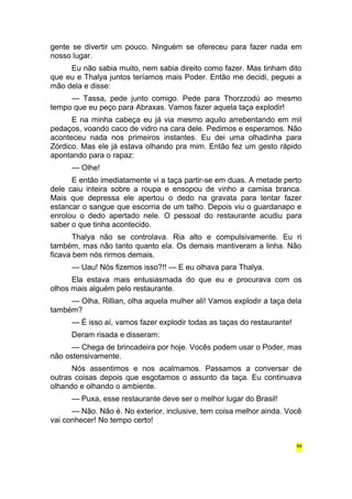 gente se divertir um pouco. Ninguém se ofereceu para fazer nada em 
nosso lugar. 
Eu não sabia muito, nem sabia direito como fazer. Mas tinham dito 
que eu e Thalya juntos teríamos mais Poder. Então me decidi, peguei a 
mão dela e disse: 
— Tassa, pede junto comigo. Pede para Thorzzodú ao mesmo 
tempo que eu peço para Abraxas. Vamos fazer aquela taça explodir! 
E na minha cabeça eu já via mesmo aquilo arrebentando em mil 
pedaços, voando caco de vidro na cara dele. Pedimos e esperamos. Não 
aconteceu nada nos primeiros instantes. Eu dei uma olhadinha para 
Zórdico. Mas ele já estava olhando pra mim. Então fez um gesto rápido 
apontando para o rapaz: 
— Olhe! 
E então imediatamente vi a taça partir-se em duas. A metade perto 
dele caiu inteira sobre a roupa e ensopou de vinho a camisa branca. 
Mais que depressa ele apertou o dedo na gravata para tentar fazer 
estancar o sangue que escorria de um talho. Depois viu o guardanapo e 
enrolou o dedo apertado nele. O pessoal do restaurante acudiu para 
saber o que tinha acontecido. 
Thalya não se controlava. Ria alto e compulsivamente. Eu ri 
também, mas não tanto quanto ela. Os demais mantiveram a linha. Não 
ficava bem nós rirmos demais. 
— Uau! Nós fizemos isso?!! — E eu olhava para Thalya. 
Ela estava mais entusiasmada do que eu e procurava com os 
olhos mais alguém pelo restaurante. 
— Olha, Rillian, olha aquela mulher ali! Vamos explodir a taça dela 
também? 
— É isso aí, vamos fazer explodir todas as taças do restaurante! 
Deram risada e disseram: 
— Chega de brincadeira por hoje. Vocês podem usar o Poder, mas 
não ostensivamente. 
Nós assentimos e nos acalmamos. Passamos a conversar de 
outras coisas depois que esgotamos o assunto da taça. Eu continuava 
olhando e olhando o ambiente. 
— Puxa, esse restaurante deve ser o melhor lugar do Brasil! 
— Não. Não é. No exterior, inclusive, tem coisa melhor ainda. Você 
vai conhecer! No tempo certo! 
94 
 