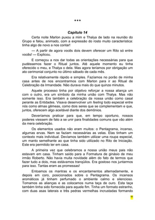 *** 
Capítulo 14 
Certa noite Marlon puxou a mim e Thalya de lado na reunião do 
Grupo e falou, animado, com a expressão do rosto muito característica: 
tinha algo de novo a nos contar! 
— A partir de agora vocês dois devem oferecer um Rito só entre 
vocês! — Explicou. 
E começou a nos dar todas as orientações necessárias para que 
pudéssemos fazer o Ritual juntos. Até aquele momento eu tinha 
oferecido o meu, e Thalya o dela. Mas agora teríamos por obrigação um 
ato cerimonial conjunto no último sábado de cada mês. 
Era relativamente rápido e simples. Fazíamos no porão de minha 
casa antes de nos encontrarmos com Marlon para ir ao Ritual de 
Celebração da Irmandade. Não durava mais do que quinze minutos. 
Aquele processo tinha por objetivo reforçar a nossa aliança um 
com o outro, era um símbolo da minha união com Thalya. Mas não 
somente isso. Era também a celebração da nossa união como casal 
perante as Entidades. Visava desenvolver um feeling todo especial entre 
nós como almas gêmeas, como dois seres que se complementam e que, 
juntos, oferecem algo aceitável diante dos demônios. 
Deveríamos praticar para que, em tempo oportuno, nossos 
poderes viessem de fato a se unir para finalidades comuns que vão além 
da mera celebração. 
Os elementos usados não eram muitos: o Pentagrama, incenso, 
algumas ervas. Nem se faziam necessárias as velas. Elas tinham um 
contexto mais individual. Devíamos também utilizar uma roupa especial, 
um manto semelhante ao que tinha sido utilizado no Rito de Iniciação. 
Este era permitido ter em casa. 
A primeira vez que celebramos a nossa união meus pais não 
estavam em casa. Tinham saído para a Formatura de ginásio de meu 
irmão Roberto. Não havia muita novidade além do fato de termos que 
fazer tudo a dois, mas estávamos tranqüilos. Era gostoso nos juntarmos 
para isso. Tantas eram as promessas! 
Entoamos os mantras e os encantamentos alternadamente, e 
depois em coro, posicionados sobre o Pentagrama. Os incensos 
aromáticos já tinham perfumado o ambiente calmo e silencioso. 
Tomamos as alianças e as colocamos numa taça de ouro. Esta taça 
também tinha sido fornecida para aquele fim. Tinha um formato estranho, 
com duas asas laterais e três pedras vermelhas incrustadas formando 
95 
 
