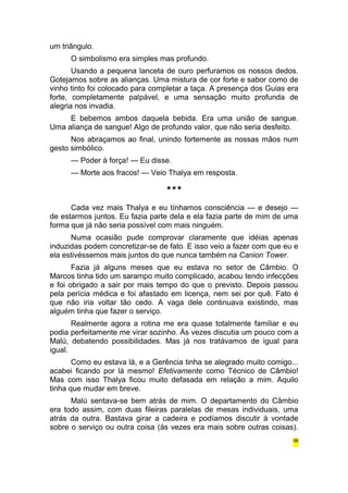 um triângulo. 
O simbolismo era simples mas profundo. 
Usando a pequena lanceta de ouro perfuramos os nossos dedos. 
Gotejamos sobre as alianças. Uma mistura de cor forte e sabor como de 
vinho tinto foi colocado para completar a taça. A presença dos Guias era 
forte, completamente palpável, e uma sensação muito profunda de 
alegria nos invadia. 
E bebemos ambos daquela bebida. Era uma união de sangue. 
Uma aliança de sangue! Algo de profundo valor, que não seria desfeito. 
Nos abraçamos ao final, unindo fortemente as nossas mãos num 
gesto simbólico. 
— Poder à força! — Eu disse. 
— Morte aos fracos! — Veio Thalya em resposta. 
*** 
Cada vez mais Thalya e eu tínhamos consciência — e desejo — 
de estarmos juntos. Eu fazia parte dela e ela fazia parte de mim de uma 
forma que já não seria possível com mais ninguém. 
Numa ocasião pude comprovar claramente que idéias apenas 
induzidas podem concretizar-se de fato. E isso veio a fazer com que eu e 
ela estivéssemos mais juntos do que nunca também na Canion Tower. 
Fazia já alguns meses que eu estava no setor de Câmbio. O 
Marcos tinha tido um sarampo muito complicado, acabou tendo infecções 
e foi obrigado a sair por mais tempo do que o previsto. Depois passou 
pela perícia médica e foi afastado em licença, nem sei por quê. Fato é 
que não iria voltar tão cedo. A vaga dele continuava existindo, mas 
alguém tinha que fazer o serviço. 
Realmente agora a rotina me era quase totalmente familiar e eu 
podia perfeitamente me virar sozinho. Às vezes discutia um pouco com a 
Malú, debatendo possibilidades. Mas já nos tratávamos de igual para 
igual. 
Como eu estava lá, e a Gerência tinha se alegrado muito comigo... 
acabei ficando por lá mesmo! Efetivamente como Técnico de Câmbio! 
Mas com isso Thalya ficou muito defasada em relação a mim. Aquilo 
tinha que mudar em breve. 
Malú sentava-se bem atrás de mim. O departamento do Câmbio 
era todo assim, com duas fileiras paralelas de mesas individuais, uma 
atrás da outra. Bastava girar a cadeira e podíamos discutir à vontade 
sobre o serviço ou outra coisa (às vezes era mais sobre outras coisas). 
96 
 
