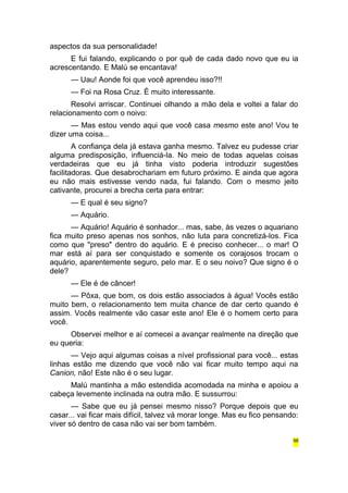 aspectos da sua personalidade! 
E fui falando, explicando o por quê de cada dado novo que eu ia 
acrescentando. E Malú se encantava! 
— Uau! Aonde foi que você aprendeu isso?!! 
— Foi na Rosa Cruz. É muito interessante. 
Resolvi arriscar. Continuei olhando a mão dela e voltei a falar do 
relacionamento com o noivo: 
— Mas estou vendo aqui que você casa mesmo este ano! Vou te 
dizer uma coisa... 
A confiança dela já estava ganha mesmo. Talvez eu pudesse criar 
alguma predisposição, influenciá-la. No meio de todas aquelas coisas 
verdadeiras que eu já tinha visto poderia introduzir sugestões 
facilitadoras. Que desabrochariam em futuro próximo. E ainda que agora 
eu não mais estivesse vendo nada, fui falando. Com o mesmo jeito 
cativante, procurei a brecha certa para entrar: 
— E qual é seu signo? 
— Aquário. 
— Aquário! Aquário é sonhador... mas, sabe, às vezes o aquariano 
fica muito preso apenas nos sonhos, não luta para concretizá-los. Fica 
como que "preso" dentro do aquário. E é preciso conhecer... o mar! O 
mar está aí para ser conquistado e somente os corajosos trocam o 
aquário, aparentemente seguro, pelo mar. E o seu noivo? Que signo é o 
dele? 
— Ele é de câncer! 
— Pôxa, que bom, os dois estão associados à água! Vocês estão 
muito bem, o relacionamento tem muita chance de dar certo quando é 
assim. Vocês realmente vão casar este ano! Ele é o homem certo para 
você. 
Observei melhor e aí comecei a avançar realmente na direção que 
eu queria: 
— Vejo aqui algumas coisas a nível profissional para você... estas 
linhas estão me dizendo que você não vai ficar muito tempo aqui na 
Canion, não! Este não é o seu lugar. 
Malú mantinha a mão estendida acomodada na minha e apoiou a 
cabeça levemente inclinada na outra mão. E sussurrou: 
— Sabe que eu já pensei mesmo nisso? Porque depois que eu 
casar... vai ficar mais difícil, talvez vá morar longe. Mas eu fico pensando: 
viver só dentro de casa não vai ser bom também. 
98 
 