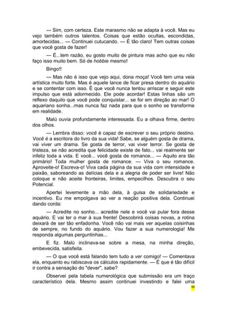 — Sim, com certeza. Este marasmo não se adapta à você. Mas eu 
vejo também outros talentos. Coisas que estão ocultas, escondidas, 
amortecidas... — Continuei cutucando. — É tão claro! Tem outras coisas 
que você gosta de fazer! 
— É...tem razão, eu gosto muito de pintura mas acho que eu não 
faço isso muito bem. Só de hobbie mesmo! 
Bingo!! 
— Mas não é isso que vejo aqui, dona moça! Você tem uma veia 
artística muito forte. Mas é aquele lance de ficar presa dentro do aquário 
e se contentar com isso. É que você nunca tentou arriscar e seguir este 
impulso que está adormecido. Ele pode acordar! Estas linhas são um 
reflexo daquilo que você pode conquistar... se for em direção ao mar! O 
aquariano sonha...mas nunca faz nada para que o sonho se transforme 
em realidade. 
Malú ouvia profundamente interessada. Eu a olhava firme, dentro 
dos olhos. 
— Lembra disso: você é capaz de escrever o seu próprio destino. 
Você é a escritora do livro da sua vida! Sabe, se alguém gosta de drama, 
vai viver um drama. Se gosta de terror, vai viver terror. Se gosta de 
tristeza, se não acredita que felicidade existe de fato... vai realmente ser 
infeliz toda a vida. E você... você gosta de romance... — Aquilo era tão 
primário! Toda mulher gosta de romance. — Viva o seu romance. 
Aproveite-o! Escreva-o! Viva cada página da sua vida com intensidade e 
paixão, saboreando as delícias dela e a alegria de poder ser livre! Não 
coloque e não aceite fronteiras, limites, empecilhos. Descubra o seu 
Potencial. 
Apertei levemente a mão dela, à guisa de solidariedade e 
incentivo. Eu me empolgava ao ver a reação positiva dela. Continuei 
dando corda: 
— Acredite no sonho... acredite nele e você vai pular fora desse 
aquário. E vai ter o mar à sua frente! Descobrirá coisas novas, a rotina 
deixará de ser tão enfadonha. Você não vai mais ver aquelas coisinhas 
de sempre, no fundo do aquário. Vou fazer a sua numerologia! Me 
responda algumas perguntinhas... 
E fiz. Malú inclinava-se sobre a mesa, na minha direção, 
embevecida, satisfeita. 
— O que você está falando tem tudo a ver comigo! — Comentava 
ela, enquanto eu rabiscava os cálculos rapidamente. — É que é tão difícil 
ir contra a sensação do "dever", sabe? 
Observei pela tabela numerológica que submissão era um traço 
característico dela. Mesmo assim continuei investindo e falei uma 
99 
 