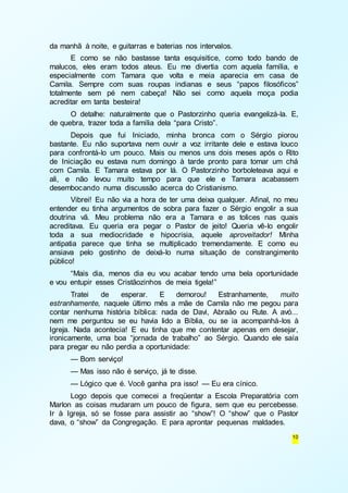 10 
da manhã à noite, e guitarras e baterias nos intervalos. 
E como se não bastasse tanta esquisitice, como todo bando de 
malucos, eles eram todos ateus. Eu me divertia com aquela família, e 
especialmente com Tamara que volta e meia aparecia em casa de 
Camila. Sempre com suas roupas indianas e seus “papos filosóficos” 
totalmente sem pé nem cabeça! Não sei como aquela moça podia 
acreditar em tanta besteira! 
O detalhe: naturalmente que o Pastorzinho queria evangelizá-la. E, 
de quebra, trazer toda a família dela “para Cristo”. 
Depois que fui Iniciado, minha bronca com o Sérgio piorou 
bastante. Eu não suportava nem ouvir a voz irritante dele e estava louco 
para confrontá-lo um pouco. Mais ou menos uns dois meses após o Rito 
de Iniciação eu estava num domingo à tarde pronto para tomar um chá 
com Camila. E Tamara estava por lá. O Pastorzinho borboleteava aqui e 
ali, e não levou muito tempo para que ele e Tamara acabassem 
desembocando numa discussão acerca do Cristianismo. 
Vibrei! Eu não via a hora de ter uma deixa qualquer. Afinal, no meu 
entender eu tinha argumentos de sobra para fazer o Sérgio engolir a sua 
doutrina vã. Meu problema não era a Tamara e as tolices nas quais 
acreditava. Eu queria era pegar o Pastor de jeito! Queria vê-lo engolir 
toda a sua mediocridade e hipocrisia, aquele aproveitador! Minha 
antipatia parece que tinha se multiplicado tremendamente. E como eu 
ansiava pelo gostinho de deixá-lo numa situação de constrangimento 
público! 
“Mais dia, menos dia eu vou acabar tendo uma bela oportunidade 
e vou entupir esses Cristãozinhos de meia tigela!” 
Tratei de esperar. E demorou! Estranhamente, muito 
estranhamente, naquele último mês a mãe de Camila não me pegou para 
contar nenhuma história bíblica: nada de Davi, Abraão ou Rute. A avó... 
nem me perguntou se eu havia lido a Bíblia, ou se ia acompanhá-los à 
Igreja. Nada acontecia! E eu tinha que me contentar apenas em desejar, 
ironicamente, uma boa “jornada de trabalho” ao Sérgio. Quando ele saía 
para pregar eu não perdia a oportunidade: 
— Bom serviço! 
— Mas isso não é serviço, já te disse. 
— Lógico que é. Você ganha pra isso! — Eu era cínico. 
Logo depois que comecei a freqüentar a Escola Preparatória com 
Marlon as coisas mudaram um pouco de figura, sem que eu percebesse. 
Ir à Igreja, só se fosse para assistir ao “show”! O “show” que o Pastor 
dava, o “show” da Congregação. E para aprontar pequenas maldades. 
 