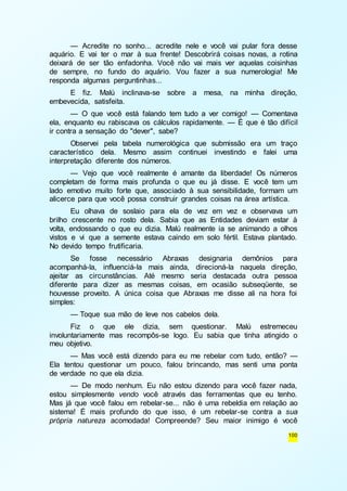 — Acredite no sonho... acredite nele e você vai pular fora desse 
aquário. E vai ter o mar à sua frente! Descobrirá coisas novas, a rotina 
deixará de ser tão enfadonha. Você não vai mais ver aquelas coisinhas 
de sempre, no fundo do aquário. Vou fazer a sua numerologia! Me 
responda algumas perguntinhas... 
E fiz. Malú inclinava-se sobre a mesa, na minha direção, 
100 
embevecida, satisfeita. 
— O que você está falando tem tudo a ver comigo! — Comentava 
ela, enquanto eu rabiscava os cálculos rapidamente. — É que é tão difícil 
ir contra a sensação do "dever", sabe? 
Observei pela tabela numerológica que submissão era um traço 
característico dela. Mesmo assim continuei investindo e falei uma 
interpretação diferente dos números. 
— Vejo que você realmente é amante da liberdade! Os números 
completam de forma mais profunda o que eu já disse. E você tem um 
lado emotivo muito forte que, associado à sua sensibilidade, formam um 
alicerce para que você possa construir grandes coisas na área artística. 
Eu olhava de soslaio para ela de vez em vez e observava um 
brilho crescente no rosto dela. Sabia que as Entidades deviam estar à 
volta, endossando o que eu dizia. Malú realmente ia se animando a olhos 
vistos e vi que a semente estava caindo em solo fértil. Estava plantado. 
No devido tempo frutificaria. 
Se fosse necessário Abraxas designaria demônios para 
acompanhá-la, influenciá-la mais ainda, direcioná-la naquela direção, 
ajeitar as circunstâncias. Até mesmo seria destacada outra pessoa 
diferente para dizer as mesmas coisas, em ocasião subseqüente, se 
houvesse proveito. A única coisa que Abraxas me disse ali na hora foi 
simples: 
— Toque sua mão de leve nos cabelos dela. 
Fiz o que ele dizia, sem questionar. Malú estremeceu 
involuntariamente mas recompôs-se logo. Eu sabia que tinha atingido o 
meu objetivo. 
— Mas você está dizendo para eu me rebelar com tudo, então? — 
Ela tentou questionar um pouco, falou brincando, mas senti uma ponta 
de verdade no que ela dizia. 
— De modo nenhum. Eu não estou dizendo para você fazer nada, 
estou simplesmente vendo você através das ferramentas que eu tenho. 
Mas já que você falou em rebelar-se... não é uma rebeldia em relação ao 
sistema! É mais profundo do que isso, é um rebelar-se contra a sua 
própria natureza acomodada! Compreende? Seu maior inimigo é você 
 
