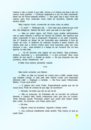 mesma e não o mundo à sua volta. Vencer a si mesmo nos leva a dar um 
avanço muito grande! — Continuei elogiando-a e por fim falei novamente, 
desta vez de forma bastante enfática. — Seu lugar não é aqui! Você não 
nasceu para ficar amarrada numa mesa de escritório, fazendo este 
serviço idiota! 
Malú inspirou fundo, convencida de muita coisa, eu sabia: 
— E você? — Redargüiu ela. — Com todo esse potencial que você 
101 
tem, tão inteligente, falando tão bem...será que este é o seu lugar? 
— Mas eu entrei agora, né? Entrei como auxiliar administrativo 
mas já estou fazendo o serviço de Técnico de Câmbio. Isto significa que 
estou crescendo! O que é progresso? Progresso é um vetor crescente, 
não é? Quando eu deixar de ver horizontes aqui realmente é hora de 
mudar de rumo. A essência da natureza humana é assim mesmo. Do 
mesmo jeito que a árvore cresce para cima buscando cada vez mais 
alcançar o céu... esse também é o desejo do ser humano! Dei um leve 
tapinha na mão dela: 
— Vá lá! Escreva uma página da sua história. Seja produtora, 
diretora, figurinista e — principalmente — a atriz principal. Quer coisa 
melhor do que isso?!! — Estalei os dedos. — Só que enquanto isso não 
acontece, vamos trabalhando, né? 
E Malú ficou mesmo pensando naquilo. 
*** 
Mais tarde comentei com Marlon: 
— Olha, eu falei um bocado de coisas para a Malú, aquela moça 
que trabalha comigo. E pelo jeito está mesmo criada uma disposição 
diferente nela! — Expliquei o contexto. — Ela ficou super influenciada, 
Marlon. O que você acha? 
— A palavra tem muito Poder. Especialmente aquela que sai da 
nossa boca. Pode ter certeza de que algo vai acontecer! 
— Abraxas me disse que ela vai sair de lá! 
— Não se preocupe. As Entidades vão se incumbir de continuar 
fazendo a cabeça dela, darão ordenanças para que isso se cumpra. 
Tanto Abraxas quanto Thorzzodú sabem que vocês dois devem andar 
lado a lado. Já comentou com Tassa sobre isso? 
— De leve. 
— Alguma coisa vai acontecer. Aguarde o tempo certo! 
— Vou continuar trabalhando neste sentido. Pelo menos no que eu 
puder fazer... 
 