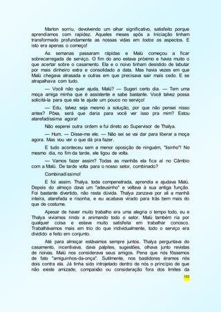 Marlon sorriu, devolvendo um olhar significativo, satisfeito porque 
aprendíamos com rapidez. Aqueles meses após a Iniciação tinham 
transformado profundamente as nossas vidas em todos os aspectos. E 
isto era apenas o começo! 
As semanas passaram rápidas e Malú começou a ficar 
sobrecarregada de serviço. O fim do ano estava próximo e havia muito o 
que acertar sobre o casamento. Ela e o noivo tinham desistido de labutar 
por mais dinheiro extra e consolidado a data. Mas havia vezes em que 
Malú chegava atrasada e outras em que precisava sair mais cedo. E se 
atrapalhava com tudo. 
— Você não quer ajuda, Malú? — Sugeri certo dia. — Tem uma 
moça amiga minha que é assistente e sabe bastante. Você talvez possa 
solicitá-la para que ela te ajude um pouco no serviço! 
— Edu, talvez seja mesmo a solução, por que não pensei nisso 
antes? Pôxa, será que daria para você ver isso pra mim? Estou 
atarefadíssima agora! 
Não esperei outra ordem e fui direto ao Supervisor de Thalya. 
— Hum. — Disse-me ele. — Não sei se vai dar para liberar a moça 
102 
agora. Mas vou ver o que dá pra fazer. 
E tudo aconteceu sem a menor oposição de ninguém, "lisinho"! No 
mesmo dia, no fim da tarde, ele ligou de volta. 
— Vamos fazer assim? Todas as manhãs ela fica aí no Câmbio 
com a Malú. De tarde volta para o nosso setor, combinado? 
Combinadíssimo! 
E foi assim. Thalya, toda compenetrada, aprendia e ajudava Malú. 
Depois do almoço dava um "adeusinho" e voltava à sua antiga função. 
Foi bastante divertido, não resta dúvida. Thalya zanzava por ali a manhã 
inteira, atarefada e risonha, e eu acabava virado para trás bem mais do 
que de costume. 
Apesar de haver muito trabalho era uma alegria o tempo todo, eu e 
Thalya vivíamos rindo e animando todo o setor. Malú também ria por 
qualquer coisa e estava muito satisfeita em trabalhar conosco. 
Trabalhávamos mais em trio do que individualmente, todo o serviço era 
dividido e feito em conjunto. 
Até para almoçar estávamos sempre juntos. Thalya perguntava do 
casamento, incentivava, dava palpites, sugestões, olhava junto revistas 
de noivas. Malú nos considerava seus amigos. Pena que nós fôssemos 
de fato "amiguinhos-da-onça". Sutilmente, nos bastidores éramos nós 
dois contra ela. Já tinha sido introjetado dentro de nós o princípio de que 
não existe amizade, compaixão ou consideração fora dos limites da 
 