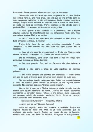 103 
Irmandade. O que passava disso era puro jogo de interesses. 
Coitada da Malú! Às vezes eu tinha um pouco de dó, mas Thalya 
não estava nem aí. Era mais cruel. Mas até que eu me divertia com as 
suas pequenas maldades, e até endossava-as. Certa ocasião, durante o 
almoço, Thalya estava sentada ao lado de Malú e diante de mim. Então, 
do nada, no meio da conversa, Thalya estendeu a mão aberta sobre o 
prato de Malú, como quem sente o vapor, e perguntou: 
— Está quente a sua comida? — E pronunciou alto e rápido 
algumas palavras de encantamento que eu compreendi muito bem, mas 
que deixou a pobre Malú a ver navios. 
— Ué? O que é isso que você está falando? — Malú sorria. — 
Está enrolando a língua, é, menina? 
Thalya tinha fama de ser muito impulsiva, espevitada. E meio 
"louquinha", no bom sentido. Por isso Malú não ligou quando veio a 
resposta: 
— Isso foi um palavrão em aramaico! — E ria, ria. Volta e meia 
olhava para mim como quem diz: "Vamos ver se vai funcionar!". 
Era só brincadeira, para variar. Mas senti a mão de Thalya que 
procurava a minha por baixo da mesa: 
— Só para garantir, Edu, vai! — Exclamou ela, divertindo-se a 
valer. 
Estendi a mão sobre o prato da Malú repetindo as mesmas 
palavras. 
— Ué! Você também fala palavrão em aramaico? — Malú tomou 
um gole de suco e virou-se para conversar com alguém do outro lado. 
Ela nem estava ligando muito para nós. Sabia que quando baixava 
a "hora da bobeira" podia desistir de arrancar de nós alguma atitude 
coerente. No entender dela nós "éramos assim mesmo". 
Mas o fato é que eu e Thalya estávamos ainda naquela fase de 
êxtase com aquele vislumbrar do Poder. O início do Poder. Estávamos 
começando a aprender alguns Feitiços e era sempre muito engraçado 
ver pessoas caindo da escada, vomitando, tendo dores de cabeça, 
machucando-se com ferimentos leves. 
— Será que vai funcionar? — Perguntou Thalya. 
— Acho que vai, né? Sempre funciona! 
Havia um regozijo íntimo em provocar a maldade. Thalya em 
especial revelou-se muito má. Mas eu já tinha aprendido que as 
mulheres são assim mesmo. Podem ser piores do que os homens. 
Quando são boas, são boas de verdade, abnegadas e abençoadoras. 
 